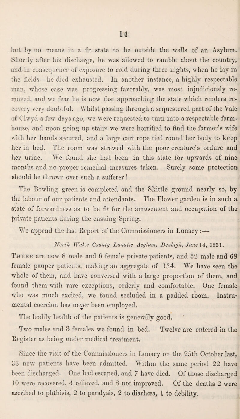 but by no means in a fit state to be outside the walls of an Asylum. Shortly after his discharge, he was allowed to ramble about the country, and in consequence of exposure to cold during three nights, when he lay in the fields—he died exhausted. In another instance, a highly respectable man, whose case was progressing favorably, was most injudiciously re¬ moved, and we fear he is now fast approaching the state which renders re¬ covery very doubtful. Whilst passing through a sequestered part of the Yale of Chvyd a few days ago, we were requested to turn into a respectable farm¬ house, and upon going up stairs we were horrified to find the farmer’s wife with her hands secured, and a large cart rope tied round her body to keep her in bed. The room was strewed with the poor creature’s ordure and her urine. We found she had been in this state for upwards of nine months and no proper remedial measures taken. Surely seme protection, should he thrown over such a sufferer! The Bowling green is completed and the Skittle ground nearly so, by the labour of our patients and attendants. The Flower garden is in such a state of forwardness as to be fit for the amusement and occupation of the private patients during the ensuing Spring. We append the last Report of the Commissioners in Lunacy :— North Wales County Lunatic Asylum, Denhiyk, June 14, 1851. There are now 8 male and 0 female private patients, and 52 male and C8 female pauper patients, making an aggregate of 134. We have seen the whole of them, and have conversed with a large proportion of them, and found them with rare exceptions, orderly and comfortable. One female who was much excited, we found secluded in a padded room. Instru¬ mental coercion has never been employed. The bodily health of the patients is generally good. Two males and 3 females we found in bed. Twelve are entered in the Register as being under medical treatment. Since the visit of the Commissioners in Lunacy on the 25th October last, V * 33 new patients have been admitted. Within the same period 22 have been discharged. One had escaped, and 7 have died. Of those discharged 10 were recovered, 4 relieved, and 8 not improved. Of the deaths 2 were ascribed to phthisis, 2 to paralysis, 2 to diarhcea, 1 to debility.