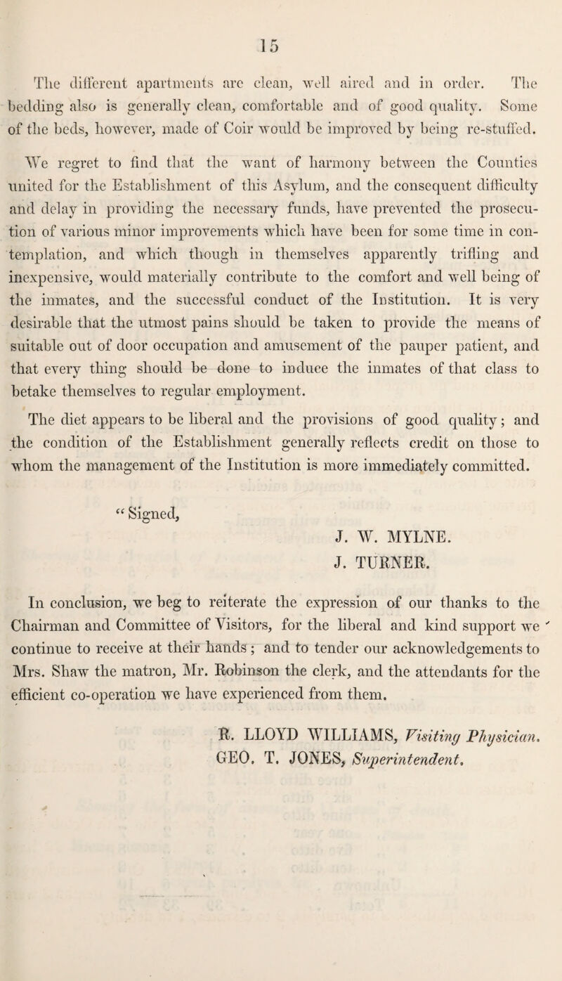 The different apartments are clean, well aired and in order. The bedding also is generally clean, comfortable and of good quality. Some of the beds, however, made of Coir would be improved by being re-stuffed. We regret to find that the want of harmony between the Counties united for the Establishment of this Asylum, and the consequent difficulty and delay in providing the necessary funds, have prevented the prosecu¬ tion of various minor improvements which have been for some time in con¬ templation, and which though in themselves apparently trifling and inexpensive, would materially contribute to the comfort and well being of the inmates, and the successful conduct of the Institution. It is very desirable that the utmost pains should be taken to provide the means of suitable out of door occupation and amusement of the pauper patient, and that every thing should be done to induce the inmates of that class to betake themselves to regular employment. The diet appears to be liberal and the provisions of good quality; and the condition of the Establishment generally reflects credit on those to whom the management of the Institution is more immediately committed. “ Signed, J. W. MYLNE. J. TURNER. In conclusion, we beg to reiterate the expression of our thanks to the Chairman and Committee of Visitors, for the liberal and kind support we ' continue to receive at their hands; and to tender our acknowledgements to Mrs. Shaw the matron, Air. Robinson the clerk, and the attendants for the efficient co-operation we have experienced from them. R. LLOYD WILLIAMS, Visiting Physician. GEO. T. JONES, Superintendent.