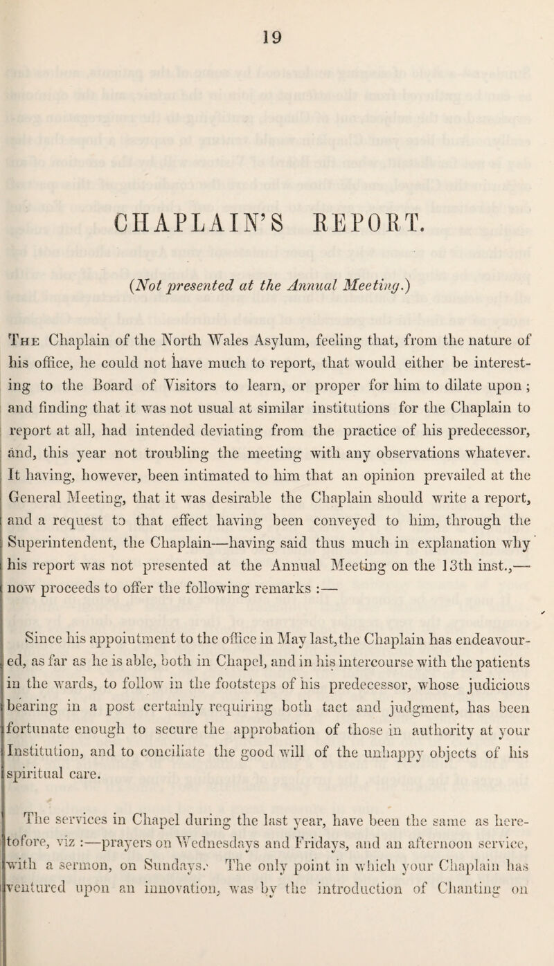 CHAPLAIN’S REPORT. (Not presented at the Annual Meeting.) The Chaplain of the North Wales Asylum, feeling that, from the nature of his office, he could not have much to report, that would either be interest¬ ing to the Board of Visitors to learn, or proper for him to dilate upon; and finding that it was not usual at similar institutions for the Chaplain to report at all, had intended deviating from the practice of his predecessor, and, this year not troubling the meeting with any observations whatever. It having, however, been intimated to him that an opinion prevailed at the General Meeting, that it was desirable the Chaplain should write a report, and a request to that effect having been conveyed to him, through the Superintendent, the Chaplain—having said thus much in explanation why his report was not presented at the Annual Meeting on the 13th inst.,— now proceeds to offer the following remarks :— Since his appointment to the office in May last,the Chaplain has endeavour¬ ed, as far as he is able, both in Chapel, and in his intercourse with the patients in the wards, to follow in the footsteps of his predecessor, whose judicious bearing in a post certainly requiring both tact and judgment, has been fortunate enough to secure the approbation of those in authority at your Institution, and to conciliate the good will of the unhappy objects of his spiritual care. The services in Chapel during the last year, have been the same as here¬ tofore, viz :—prayers on Wednesdays and Fridays, and an afternoon service, with a sermon, on Sundays.' The only point in which your Chaplain has ventured upon an innovation, was by the introduction of Chanting on