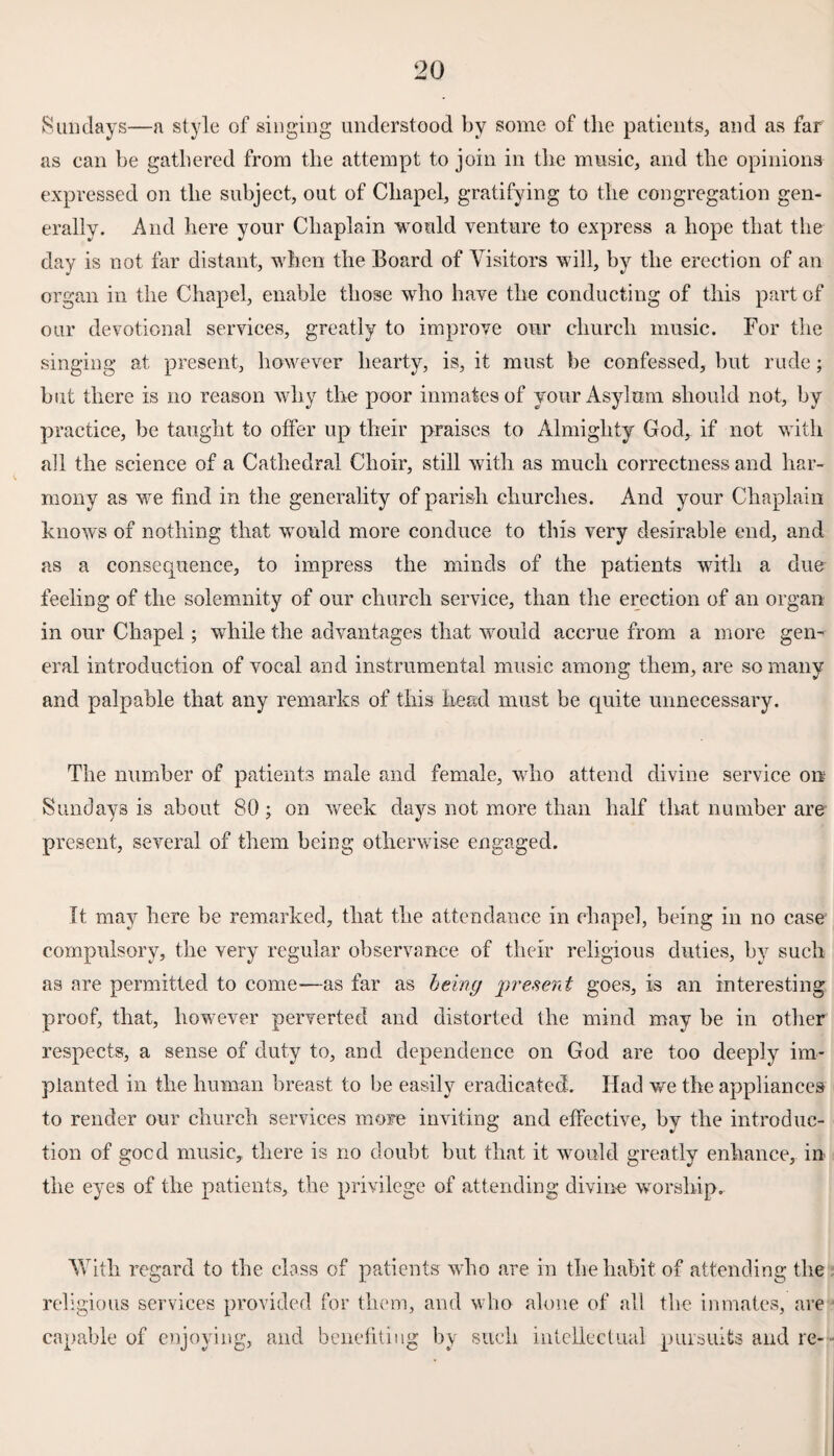 Sundays—a style of singing understood by some of the patients, and as far as ean be gathered from the attempt to join in the music, and the opinions expressed on the subject, out of Chapel, gratifying to the congregation gen¬ erally. And here your Chaplain would venture to express a hope that the day is not far distant, when the Board of Visitors will, by the erection of an organ in the Chapel, enable those who have the conducting of this part of our devotional services, greatly to improve our church music. For the singing at present, however hearty, is, it must be confessed, but rude; but there is no reason why the poor inmates of your Asylum should not, by practice, be taught to offer up their praises to Almighty God, if not with all the science of a Cathedral Choir, still with as much correctness and har¬ mony as we find in the generality of parish churches. And your Chaplain knows of nothing that would more conduce to this very desirable end, and as a consequence, to impress the minds of the patients with a due feeling of the solemnity of our church service, than the erection of an organ in our Chapel; while the advantages that would accrue from a more gen¬ eral introduction of vocal and instrumental music among them, are so many and palpable that any remarks of this head must be quite unnecessary. The number of patients male and female, who attend divine service on Sundays is about 80; on week days not more than half that number are present, several of them being otherwise engaged. It may here be remarked, that the attendance in chapel, being in no case compulsory, the very regular observance of their religious duties, by such as are permitted to come—as far as being present goes, is an interesting proof, that, however perverted and distorted the mind may be in other respects, a sense of duty to, and dependence on God are too deeply im¬ planted in the human breast to be easily eradicated. Had we the appliances to render our church services more inviting and effective, by the introduc¬ tion of gocd music, there is no doubt but that it would greatly enhance, in the eyes of the patients, the privilege of attending divine worship. With regard to the class of patients who are in the habit of attending the religious services provided for them, and who alone of all the inmates, are capable of enjoying, and benefiting by such intellectual pursuits and re--