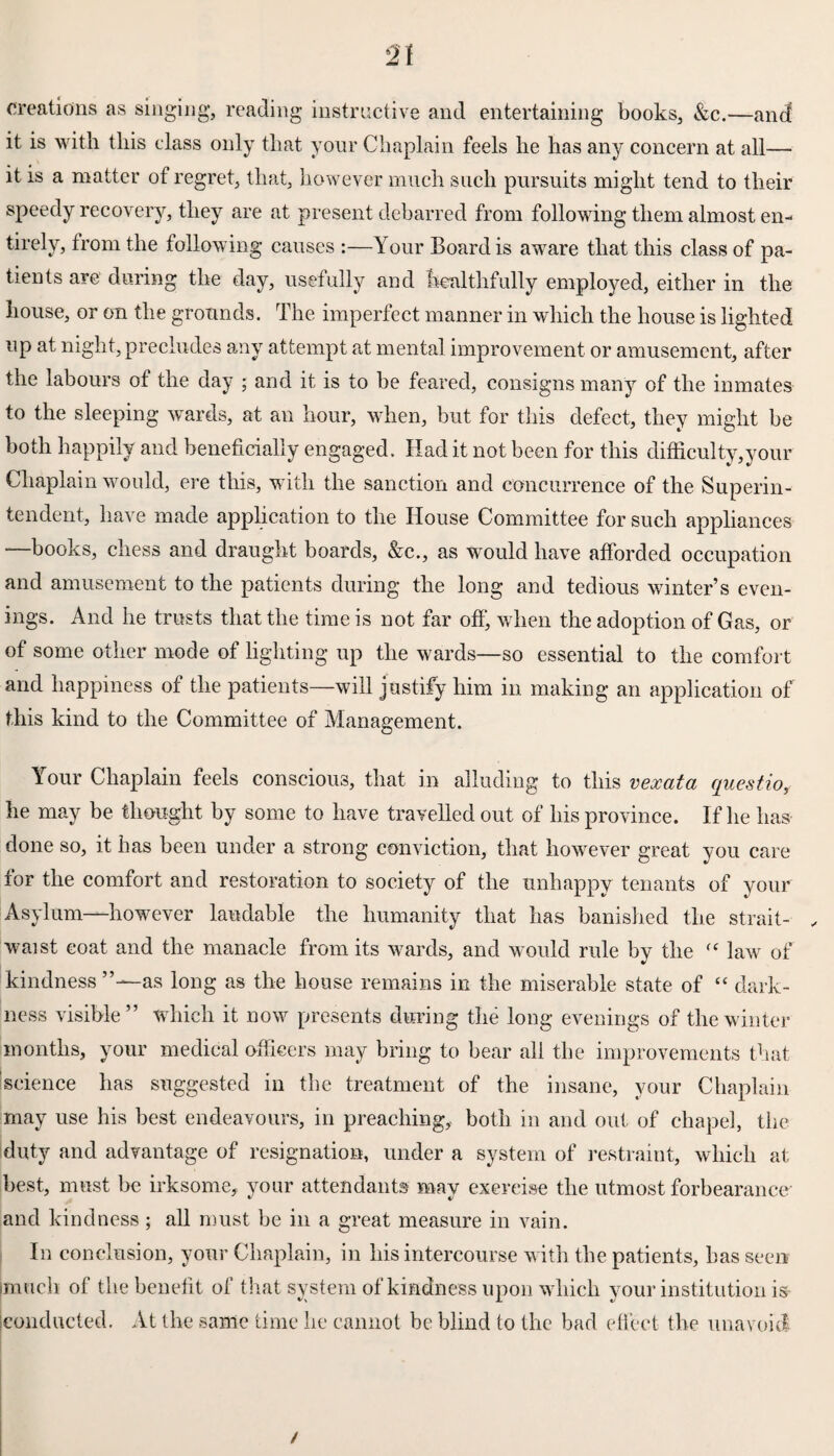 creations as singing, reading instructive and entertaining books, &c.—ancf it is with this class only that your Chaplain feels he has any concern at all— it is a matter of regret, that, however much such pursuits might tend to their speedy recovery, they are at present debarred from following them almost en¬ tirely, from the following causes :—Your Board is aware that this class of pa¬ tients are during the day, usefully and healthfully employed, either in the house, or on the grounds. The imperfect manner in which the house is lighted up at night, precludes any attempt at mental improvement or amusement, after the labours of the day ; and it is to be feared, consigns many of the inmates to the sleeping wards, at an hour, when, but for this defect, they might be both happily and beneficially engaged. Had it not been for this difficulty,your Chaplain would, ere this, with the sanction and concurrence of the Superin¬ tendent, have made application to the House Committee for such appliances —books, chess and draught boards, &c., as would have afforded occupation and amusement to the patients during the long and tedious winter’s even¬ ings. And he trusts that the time is not far off, when the adoption of Gas, or of some other mode of lighting up the wards—so essential to the comfort and happiness of the patients—will justify him in making an application of this kind to the Committee of Management. Your Chaplain feels conscious, that in alluding to this vexata questio, he may be thought by some to have travelled out of his province. If he has done so, it has been under a strong conviction, that however great you care for the comfort and restoration to society of the unhappy tenants of your Asylum—however laudable the humanity that has banished the strait- . waist coat and the manacle from its wards, and would rule by the fC law of kindness as long as the house remains in the miserable state of “ dark¬ ness visible” which it now presents during the long evenings of the winter months, your medical officers may bring to bear all the improvements that science has suggested in the treatment of the insane, your Chaplain may use his best endeavours, in preaching, both in and out of chapel, the duty and advantage of resignation, under a system of restraint, which at best, must be irksome, your attendants may exercise the utmost forbearance' and kindness; all must be in a great measure in vain. In conclusion, your Chaplain, in his intercourse with the patients, has seen (much of the benefit of that system of kindness upon which your institution is conducted. At the same time he cannot be blind to the bad effect the unavoid /