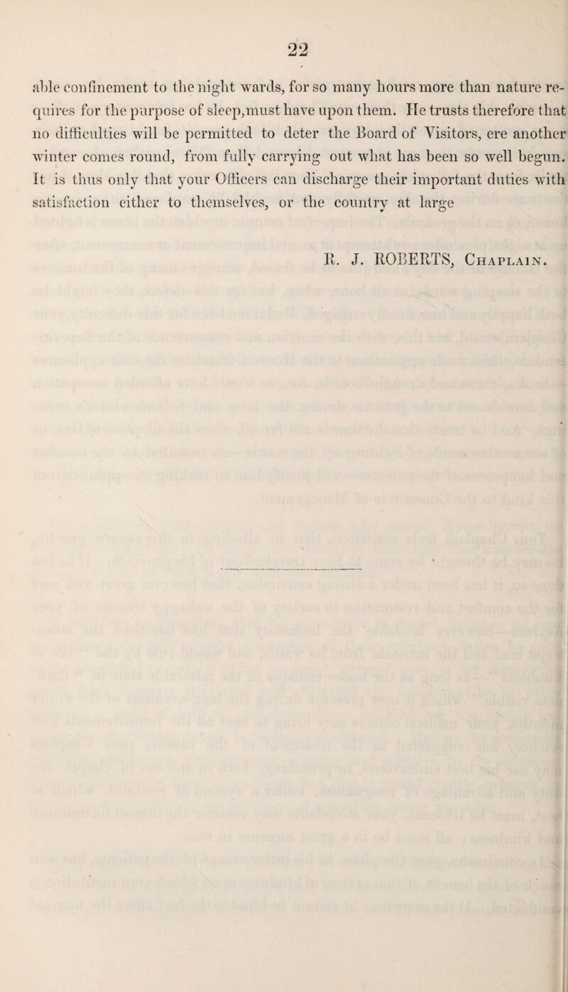 able confinement to theniglit wards, for so many hours more than nature re¬ quires for the purpose of sleep,must have upon them. He trusts therefore that no difficulties will be permitted to deter the Board of Visitors, ere another winter comes round, from fully carrying out what has been so well begun, it is thus only that your Officers can discharge their important duties with satisfaction either to themselves, or the country at large It. J. ROBERTS, Chaplain.