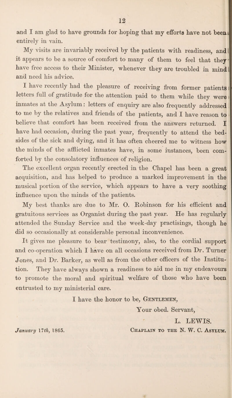 and I am glad to have grounds for hoping that my efforts have not beeni entirely in vain. My visits are invariably received by the patients with readiness, and - it appears to be a source of comfort to many of them to feel that they '• have free access to their Minister, whenever they are troubled in mind and need his advice. I have recently had the pleasure of receiving from former patients letters full of gratitude for the attention paid to them while they were inmates at the Asylum: letters of enquiry are also frequently addressed to me by the relatives and friends of the patients, and I have reason to believe that comfort has been received from the answers returned. I have had occasion, during the past year, frequently to attend the bed¬ sides of the sick and dying, and it has often cheered me to witness how the minds of the afflicted inmates have, in some instances, been com¬ forted by the consolatory influences of religion. The excellent organ recently erected in the Chapel has been a great acquisition, and has helped to produce a marked improvement in the musical portion of the service, which appears to have a very soothing influence upon the minds of the patients. My best thanks are due to Mr. O. Robinson for his efficient and gratuitous services as Organist during the past year. He has regularly attended the Sunday Service and the week-day practisings, though he did so occasionally at considerable personal inconvenience. It gives me pleasure to bear testimony, also, to the cordial support and co-operation which I have on all occasions received from Dr. Turner Jones, and Dr. Barker, as well as from the other officers of the Institu¬ tion. They have always shown a readiness to aid me in my endeavours to promote the moral and spiritual welfare of those who have been entrusted to my ministerial care. I have the honor to be, Geistlemen, Your obed. Servant, L. LEWIS. Chaplain to the N. W. C. Astltjm. January 11 th, 1865.