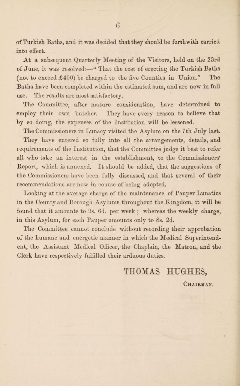 of Turkish. Baths, and it was decided that they should be forthwith carried into effect. At a subsequent Quarterly Meeting of the Visitors, held on the 23rd of June, it was resolved:—“ That the cost of erecting the Turkish Baths (not to exceed ,£400) be charged to the five Counties in Union.” The Baths have been completed within the estimated sum, and are now in full use. The results are most satisfactory. The Committee, after mature consideration, have determined to employ their own butcher. They have every reason to believe that by so doing, the expenses of the Institution will be lessened. The Commissioners in Lunacy visited the Asylum on the 7th July last. They have entered so fully into all the arrangements, details, and requirements of the Institution, that the Committee judge it best to refer all who take an interest in the establishment, to the Commissioners’ Beport, which is annexed. It should be added, that the suggestions of the Commissioners have been fully discussed, and that several of their recommendations are now in course of being adopted. Looking at the average charge of the maintenance of Pauper Lunatics in the County and Borough Asylums throughout the Kingdom, it will be found that it amounts to 9s. 6d. per week ; whereas the weekly charge, in this Asylum, for each Pauper amounts only to 8s. 2d. The Committee cannot conclude without recording their approbation of the humane and energetic manner in which the Medical Superintend¬ ent, the Assistant Medical Officer, the Chaplain, the Matron, and the Clerk have respectively fulfilled their arduous duties. THOMAS HUGHES, Chairman.