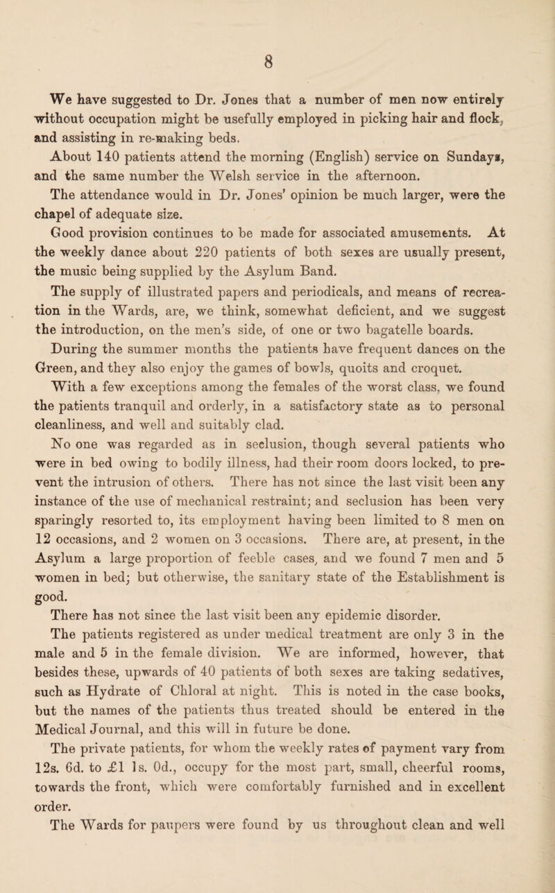 We have suggested to Dr. Jones that a number of men now entire!j without occupation might be usefully employed in picking hair and flock, and assisting in re-making beds. About 140 patients attend the morning (English) service on Sundays, and the same number the Welsh service in the afternoon. The attendance would in Dr. Jones’ opinion be much larger, were the chapel of adequate size. Good provision continues to be made for associated amusements. At the weekly dance about 220 patients of both sexes are usually present, the music being supplied by the Asylum Band. The supply of illustrated papers and periodicals, and means of recrea¬ tion in the Wards, are, we think, somewhat deficient, and we suggest the introduction, on the men’s side, of one or twm bagatelle boards. During the summer months the patients have frequent dances on the Green, and they also enjoy the games of bowls, quoits and croquet. With a few exceptions among the females of the worst class, we found the patients tranquil and orderly, in a satisfactory state as to personal cleanliness, and well and suitably clad. No one was regarded as in seclusion, though several patients who were in bed owing to bodily illness, had their room doors locked, to pre¬ vent the intrusion of others. There has not since the last visit been any instance of the use of mechanical restraint; and seclusion has been verv sparingly resorted to, its employment having been limited to 8 men on 12 occasions, and 2 women on 3 occasions. There are, at present, in the Asylum a large proportion of feeble cases, and we found 7 men and 5 women in bed; but otherwise, the sanitary state of the Establishment is good. There has not since the last visit been any epidemic disorder. The patients registered as under medical treatment are only 3 in the male and 5 in the female division. We are informed, however, that besides these, upwards of 40 patients of both sexes are taking sedatives, such as Hydrate of Chloral at night. This is noted in the case books, but the names of the patients thus treated should be entered in the Medical Journal, and this will in future be done. The private patients, for whom the weekly rates of payment vary from 12s. 6d. to £1 Is. 0d., occupy for the most part, small, cheerful rooms, towards the front, which were comfortably furnished and in excellent order. The Wards for paupers were found by us throughout clean and well