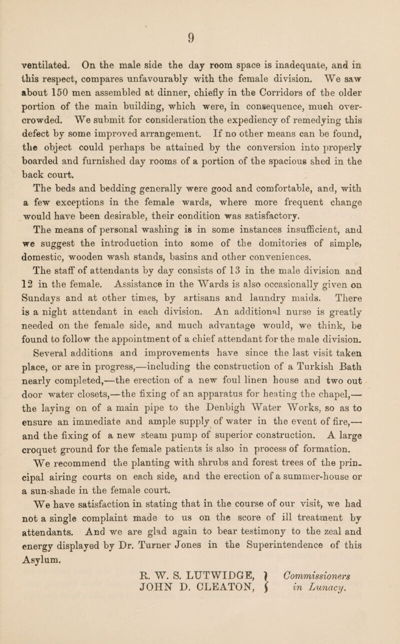 ventilated. On the male side the day room space is inadequate, and in this respect, compares unfavourably with the female division. We saw about 150 men assembled at dinner, chiefly in the Corridors of the older portion of the main building, which were, in consequence, much over¬ crowded. We submit for consideration the expediency of remedying this defect by some improved arrangement. If no other means can be found, the object could perhaps be attained by the conversion into properly boarded and furnished day rooms of a portion of the spacious shed in the back court. The beds and bedding generally were good and comfortable, and, with a few exceptions in the female wards, where more frequent change would have been desirable, their condition was satisfactory. The means of personal washing is in some instances insufficient, and we suggest the introduction into some of the domitories of simple, domestic, wooden wash stands, basins and other conveniences. The staff of attendants by day consists of 13 in the male division and 12 in the female. Assistance in the Wards is also occasionally given on Sundays and at other times, by artisans and laundry maids. There is a night attendant in each division. An additional nurse is greatly needed on the female side, and much advantage would, we think, be found to follow the appointment of a chief attendant for the male division. Several additions and improvements have since the last visit taken place, or are in progress,—including the construction of a Turkish Bath nearly completed,—the erection of a new foul linen house and two out door water closets,—the fixing of an apparatus for heating the chapel,— the laying on of a main pipe to the Denbigh Water Works, so as to ensure an immediate and ample supply of water in the event of fire,— and the fixing of a new steam pump of superior construction. A large croquet ground for the female patients is also in process of formation. We recommend the planting with shrubs and forest trees of the prin¬ cipal airing courts on each side, and the erection of a summer-house or a sun-shade in the female court. We have satisfaction in stating that in the course of our visit, we had not a single complaint made to us on the score of ill treatment by attendants. And we are glad again to bear testimony to the zeal and energy displayed by Dr. Turner Jones in the Superintendence of this Asylum. R. W. S. LUTWIDGE, ) Commissioners JOHN D. CLEATON, f in Lunacy.