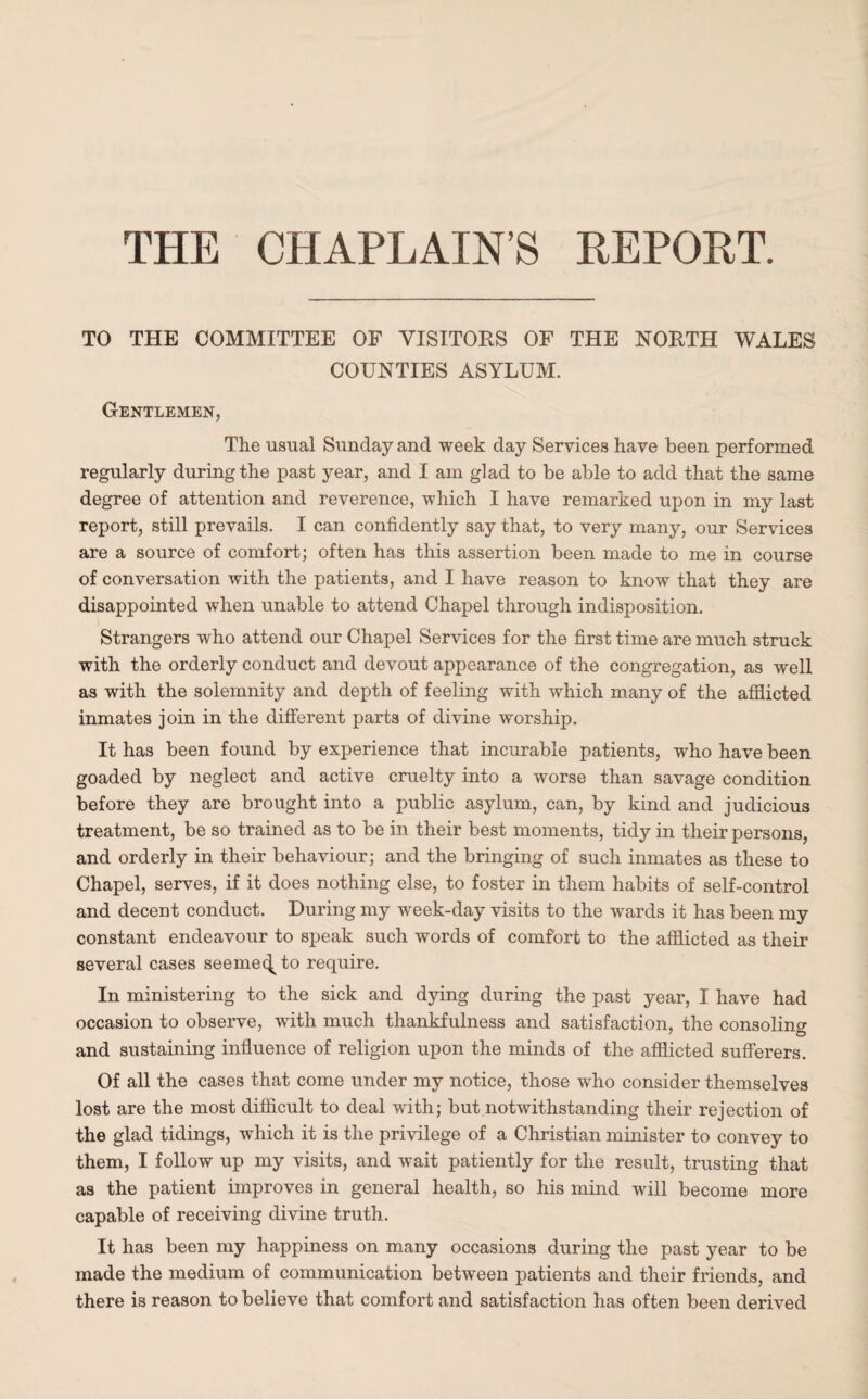 THE CHAPLAIN’S REPORT. TO THE COMMITTEE OF VISITORS OF THE NORTH WALES COUNTIES ASYLUM. Gentlemen, The usual Sunday and week day Services have been performed regularly during the past year, and I am glad to be able to add that the same degree of attention and reverence, which I have remarked upon in my last report, still prevails. I can confidently say that, to very many, our Services are a source of comfort; often has this assertion been made to me in course of conversation with the patients, and I have reason to know that they are disappointed when unable to attend Chapel through indisposition. Strangers who attend our Chapel Services for the first time are much struck with the orderly conduct and devout appearance of the congregation, as well as with the solemnity and depth of feeling with which many of the affiicted inmates join in the different parts of divine worship. It has been found by experience that incurable patients, who have been goaded by neglect and active cruelty into a worse than savage condition before they are brought into a public asylum, can, by kind and judicious treatment, be so trained as to be in their best moments, tidy in their persons, and orderly in their behaviour; and the bringing of such inmates as these to Chapel, serves, if it does nothing else, to foster in them habits of self-control and decent conduct. During my week-day visits to the wards it has been my constant endeavour to speak such words of comfort to the afflicted as their several cases seemec^to require. In ministering to the sick and dying during the past year, I have had occasion to observe, with much thankfulness and satisfaction, the consoling and sustaining influence of religion upon the minds of the afflicted sufferers. Of all the cases that come under my notice, those who consider themselves lost are the most difficult to deal with; but notwithstanding their rejection of the glad tidings, which it is the privilege of a Christian minister to convey to them, I follow up my visits, and wait patiently for the result, trusting that as the patient improves in general health, so his mind will become more capable of receiving divine truth. It has been my happiness on many occasions during the past year to be made the medium of communication between patients and their friends, and there is reason to believe that comfort and satisfaction has often been derived