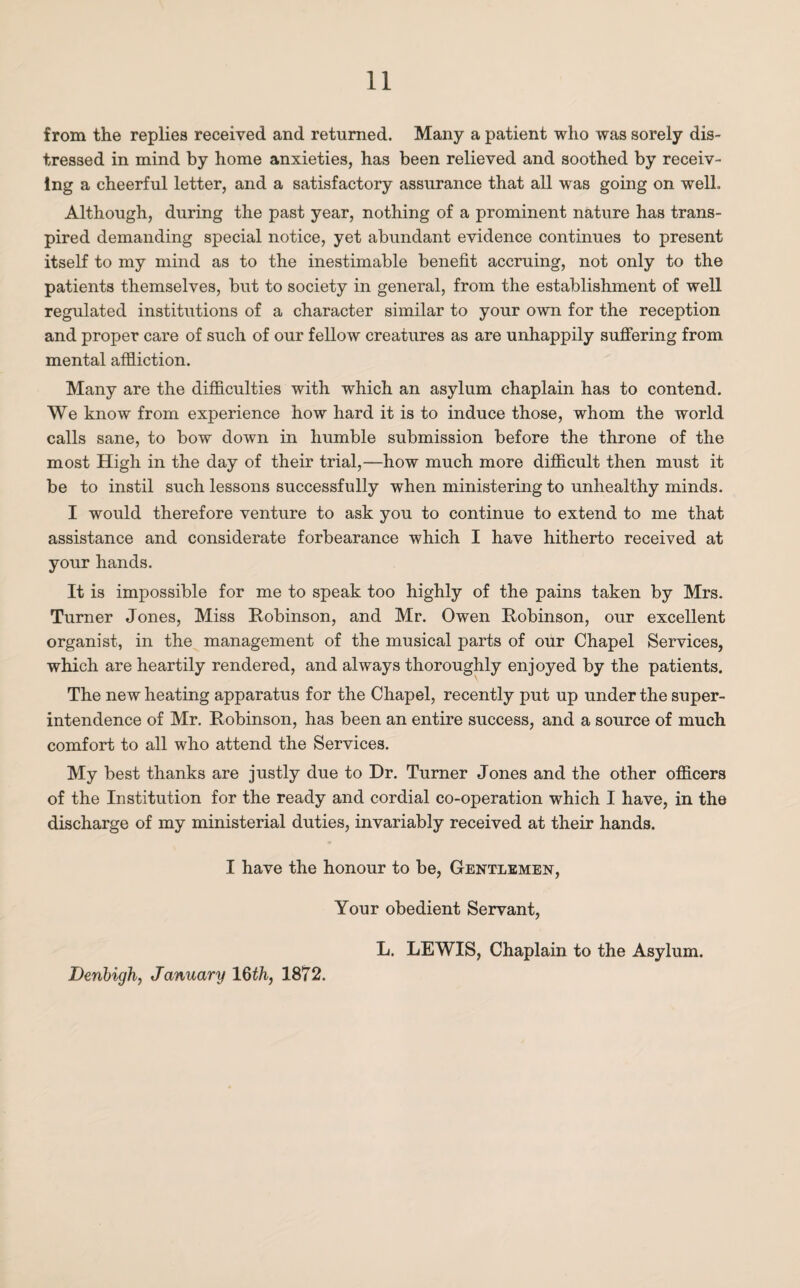 from the replies received and returned. Many a patient who was sorely dis¬ tressed in mind by home anxieties, has been relieved and soothed by receiv¬ ing a cheerful letter, and a satisfactory assurance that all was going on well. Although, during the past year, nothing of a prominent nature has trans¬ pired demanding special notice, yet abundant evidence continues to present itself to my mind as to the inestimable benefit accruing, not only to the patients themselves, but to society in general, from the establishment of well regulated institutions of a character similar to your own for the reception and proper care of such of our fellow creatures as are unhappily suffering from mental affliction. Many are the difficulties with which an asylum chaplain has to contend. We know from experience how hard it is to induce those, whom the world calls sane, to bow down in humble submission before the throne of the most High in the day of their trial,—how much more difficult then must it be to instil such lessons successfully when ministering to unhealthy minds. I would therefore venture to ask you to continue to extend to me that assistance and considerate forbearance which I have hitherto received at your hands. It is impossible for me to speak too highly of the pains taken by Mrs. Turner Jones, Miss Robinson, and Mr. Owen Robinson, our excellent organist, in the management of the musical parts of our Chapel Services, which are heartily rendered, and always thoroughly enjoyed by the patients. The new heating apparatus for the Chapel, recently put up under the super¬ intendence of Mr. Robinson, has been an entire success, and a source of much comfort to all who attend the Services. My best thanks are justly due to Dr. Turner Jones and the other officers of the Institution for the ready and cordial co-operation which I have, in the discharge of my ministerial duties, invariably received at their hands. I have the honour to be, Gentlemen, Your obedient Servant, L. LEWIS, Chaplain to the Asylum. Denbigh, January 16th, 1872.