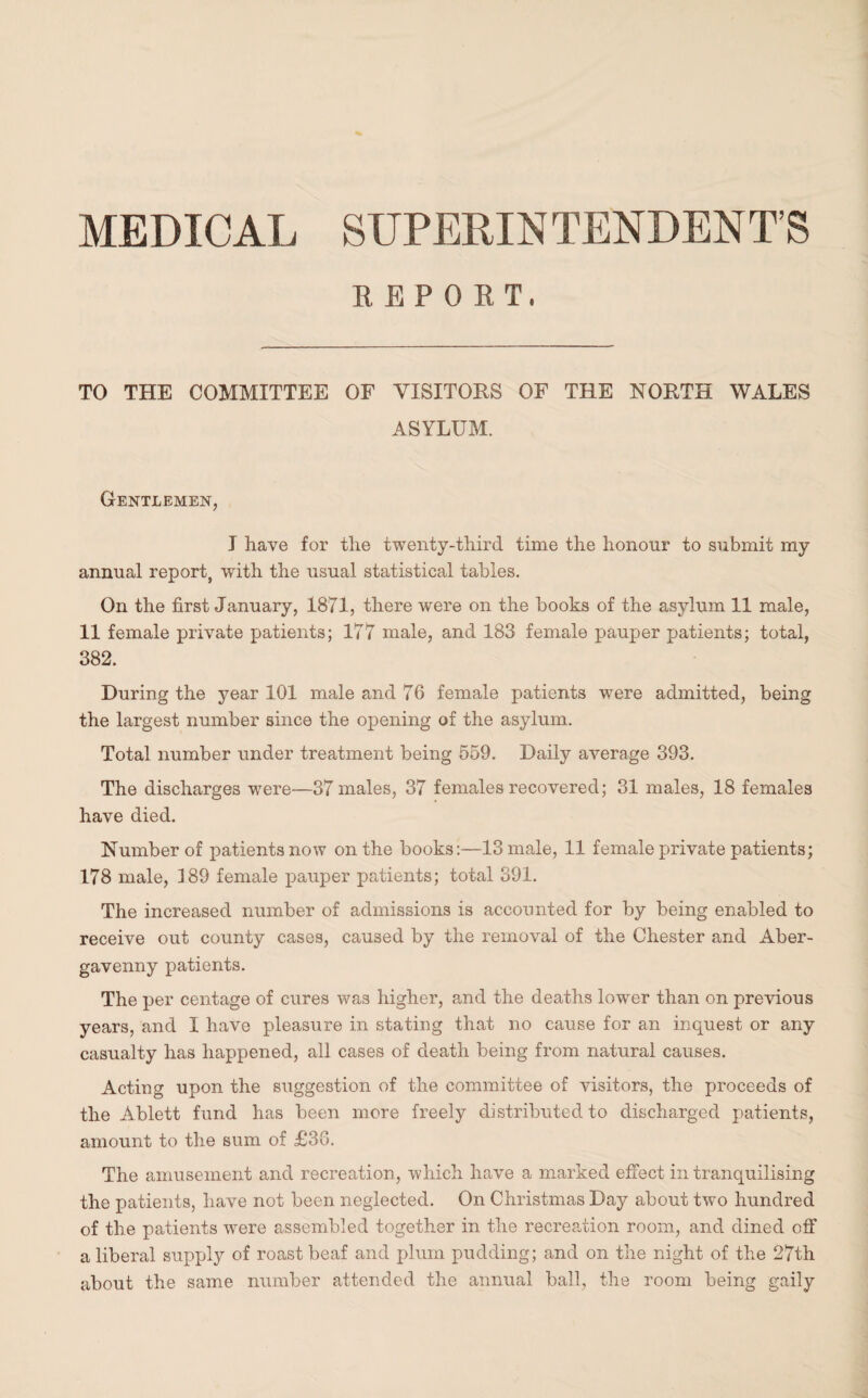 MEDICAL SUPERINTENDENT’S REPORT. TO THE COMMITTEE OF VISITORS OF THE NORTH WALES ASYLUM. Gentlemen, I have for the twenty-third time the honour to submit my annual report, with the usual statistical tables. On the first January, 1871, there were on the books of the asylum 11 male, 11 female private patients; 177 male, and 183 female pauper patients; total, 382. During the year 101 male and 76 female patients were admitted, being the largest number since the opening of the asylum. Total number under treatment being 559. Daily average 393. The discharges were—37 males, 37 females recovered; 31 males, 18 females have died. Number of patients now on the books:—13 male, 11 female private patients; 178 male, 189 female pauper patients; total 391. The increased number of admissions is accounted for by being enabled to receive out county cases, caused by the removal of the Chester and Aber¬ gavenny patients. The per centage of cures was higher, and the deaths lower than on previous years, and I have pleasure in stating that no cause for an inquest or any casualty has happened, all cases of death being from natural causes. Acting upon the suggestion of the committee of visitors, the proceeds of the Ablett fund has been more freely distributed to discharged patients, amount to the sum of £36. The amusement and recreation, which have a marked effect in tranquilising the patients, have not been neglected. On Christmas Day about two hundred of the patients were assembled together in the recreation room, and dined off a liberal supply of roast beaf and plum pudding; and on the night of the 27th about the same number attended the annual ball, the room being gaily