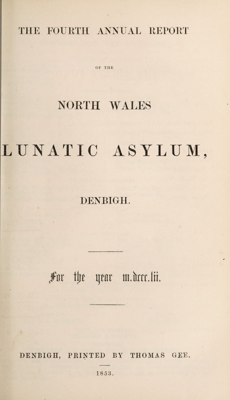 THE FOURTH ANNUAL REPORT OF THE NORTH WALES LUNATIC ASYLUM, DENBIGH. J-'nr flie \\m m.krrJii. DENBIGH, PRINTED BY THOMAS GEE. 1853.