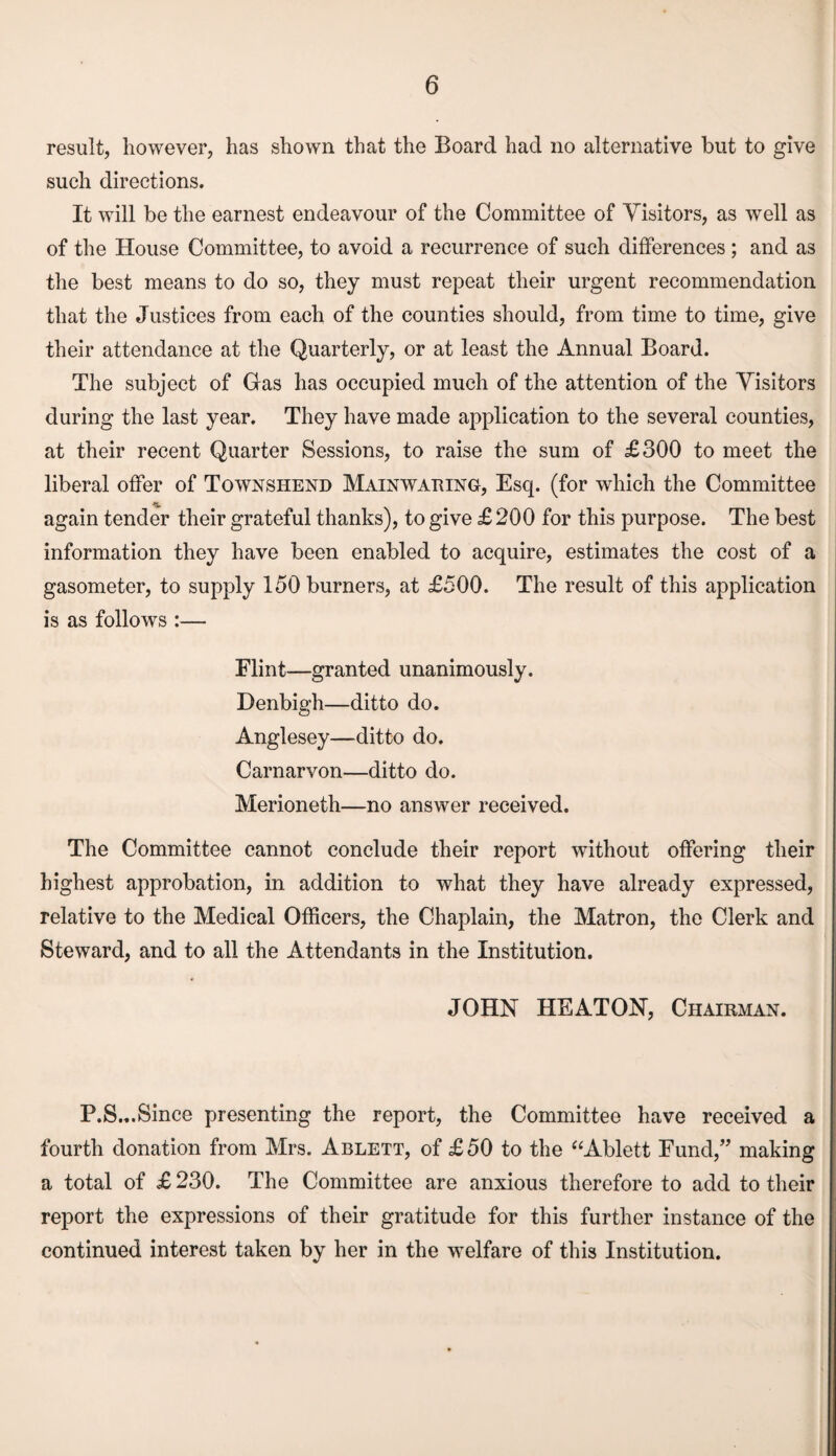 result, however, has shown that the Board had no alternative but to give such directions. It will be the earnest endeavour of the Committee of Visitors, as well as of the House Committee, to avoid a recurrence of such differences ; and as the best means to do so, they must repeat their urgent recommendation that the Justices from each of the counties should, from time to time, give their attendance at the Quarterly, or at least the Annual Board. The subject of Gas has occupied much of the attention of the Visitors during the last year. They have made application to the several counties, at their recent Quarter Sessions, to raise the sum of £300 to meet the liberal offer of Townshend Mainwaring, Esq. (for which the Committee again tender their grateful thanks), to give £ 200 for this purpose. The best information they have been enabled to acquire, estimates the cost of a gasometer, to supply 150 burners, at £500. The result of this application is as follows :— Flint—granted unanimously. Denbigh—ditto do. Anglesey—ditto do. Carnarvon—ditto do. Merioneth—no answer received. The Committee cannot conclude their report without offering their highest approbation, in addition to what they have already expressed, relative to the Medical Officers, the Chaplain, the Matron, the Clerk and Steward, and to all the Attendants in the Institution. JOHN HEATON, Chairman. P.S.,.Since presenting the report, the Committee have received a fourth donation from Mrs. Ablett, of £50 to the “Ablett Fund,” making a total of £ 230. The Committee are anxious therefore to add to their report the expressions of their gratitude for this further instance of the continued interest taken by her in the welfare of this Institution.