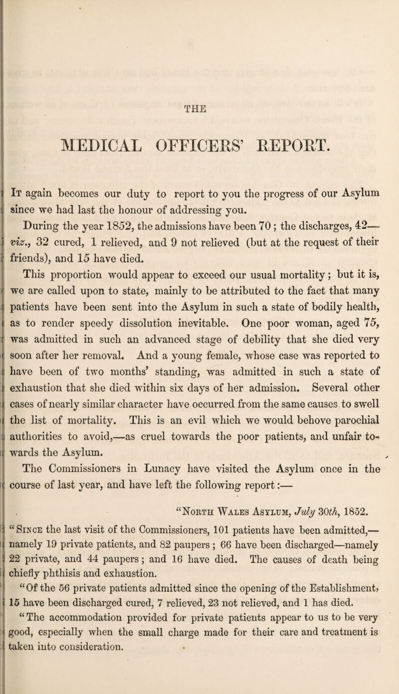 THE MEDICAL OFFICERS’ REPORT. y [' It again becomes our duty to report to you the progress of our Asylum since we had last the honour of addressing you. During the year 1852, the admissions have been 70 ; the discharges, 42— viz., 32 cured, 1 relieved, and 9 not relieved (but at the request of their friends), and 15 have died. This proportion would appear to exceed our usual mortality; but it is, we are called upon to state, mainly to be attributed to the fact that many patients have been sent into the Asylum in such a state of bodily health, as to render speedy dissolution inevitable. One poor woman, aged 75, was admitted in such an advanced stage of debility that she died very soon after her removal. And a young female, whose case was reported to have been of two months’ standing, was admitted in such a state of exhaustion that she died within six days of her admission. Several other cases of nearly similar character have occurred from the same causes to swell the list of mortality. This is an evil which we would behove parochial authorities to avoid,—as cruel towards the poor patients, and unfair to¬ wards the Asylum. The Commissioners in Lunacy have visited the Asylum once in the course of last year, and have left the following report:— / “North Wales Asylum, July 30th, 1852. < “Since the last visit of the Commissioners, 101 patients have been admitted,— [ namely 19 private patients, and 82 paupers ; 66 have been discharged—namely 22 private, and 44 paupers; and 16 have died. The causes of death being chiefly phthisis and exhaustion. “Of the 56 private patients admitted since the opening of the Establishment? 15 have been discharged cured, 7 relieved, 23 not relieved, and 1 has died. “ The accommodation provided for private patients appear to us to be very good, especially when the small charge made for their care and treatment is taken into consideration.