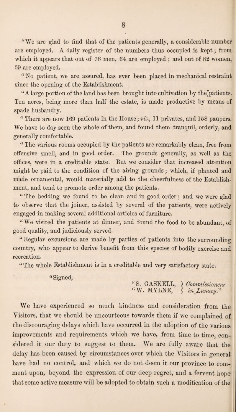 “We are glad to find that of the patients generally, a considerable number are employed. A daily register of the numbers thus occupied is kept; from which it appears that out of 76 men, 64 are employed ; and out of 82 women, 59 are employed. “No patient, we are assured, has ever been placed in mechanical restraint since the opening of the Establishment. “A large portion of the land has been brought into cultivation by the'patients. Ten acres, being more than half the estate, is made productive by means of spade husbandry. “ There are now 169 patients in the House; viz., 11 privates, and 158 paupers. We have to day seen the whole of them, and found them tranquil, orderly, and generally comfortable. “ The various rooms occupied by the patients are remarkably clean, free from offensive smell, and in good order. The grounds generally, as well as the offices, were in a creditable state. But we consider that increased attention might be paid to the condition of the airing grounds ; which, if planted and made ornamental, would materially add to the cheerfulness of the Establish¬ ment, and tend to promote order among the patients. “ The bedding we found to be clean and in good order; and we were glad to observe that the joiner, assisted by several of the patients, were actively engaged in making several additional articles of furniture. “We visited the patients at dinner, and found the food to be abundant, of good quality, and judiciously served. “ Regular excursions are made by parties of patients into the surrounding country, who appear to derive benefit from this species of bodily exercise and recreation. “ The whole Establishment is in a creditable and very satisfactory state. “Signed, “ S. GASKELL, ) Commissioners “W. MYLNE, j injjunacy.” We have experienced so much kindness and consideration from the Visitors, that we should be uncourteous towards them if we complained of the discouraging delays which have occurred in the adoption of the various improvements and requirements which we have, from time to time, con¬ sidered it our duty to suggest to them. We are fully aware that the delay has been caused by circumstances over which the Visitors in general have had no control, and which we do not deem it our province to com¬ ment upon, beyond the expression of our deep regret, and a fervent hope that some active measure will be adopted to obtain such a modification of the