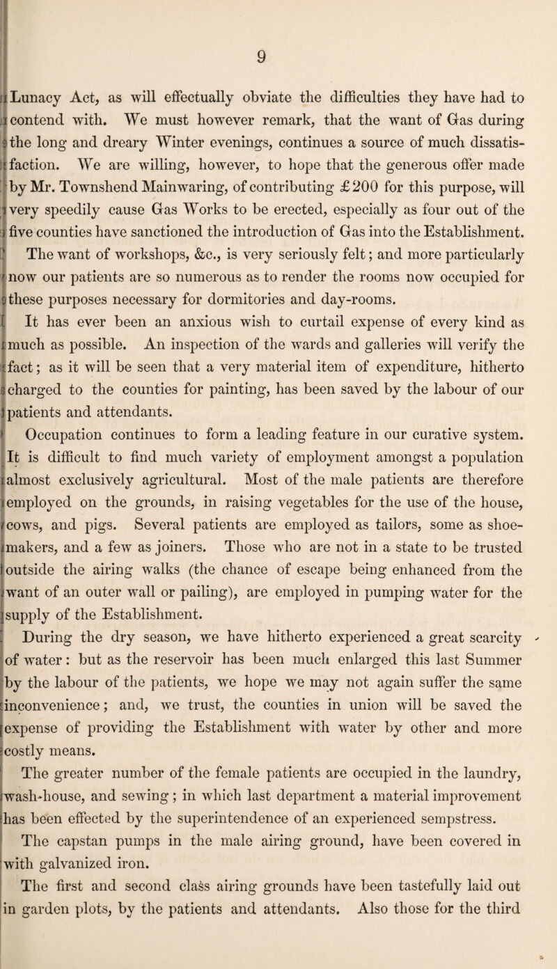 f Lunacy Act, as will effectually obviate the difficulties they have had to . contend with. We must however remark, that the want of Gas during the long and dreary Winter evenings, continues a source of much dissatis¬ faction. We are willing, however, to hope that the generous offer made by Mr. Townshend Main waring, of contributing £200 for this purpose, will ivery speedily cause Gas Works to be erected, especially as four out of the ) five counties have sanctioned the introduction of Gas into the Establishment. The want of workshops, &c., is very seriously felt; and more particularly | now our patients are so numerous as to render the rooms now occupied for these purposes necessary for dormitories and day-rooms. It has ever been an anxious wish to curtail expense of every kind as much as possible. An inspection of the wards and galleries will verify the fact; as it will be seen that a very material item of expenditure, hitherto charged to the counties for painting, has been saved by the labour of our } patients and attendants. Occupation continues to form a leading feature in our curative system. It is difficult to find much variety of employment amongst a population almost exclusively agricultural. Most of the male patients are therefore [employed on the grounds, in raising vegetables for the use of the house, cows, and pigs. Several patients are employed as tailors, some as shoe¬ makers, and a few as joiners. Those who are not in a state to be trusted outside the airing walks (the chance of escape being enhanced from the want of an outer wall or palling), are employed in pumping water for the supply of the Establishment. During the dry season, we have hitherto experienced a great scarcity of water: but as the reservoir has been much enlarged this last Summer by the labour of the patients, we hope we may not again suffer the same [inconvenience; and, we trust, the counties in union will be saved the [expense of providing the Establishment with water by other and more scostly means. The greater number of the female patients are occupied in the laundry, /wash-house, and sewing; in which last department a material improvement ihas been effected by the superintendence of an experienced sempstress. The capstan pumps in the male airing ground, have been covered in with galvanized iron. The first and second class airing grounds have been tastefully laid out in garden plots, by the patients and attendants. Also those for the third