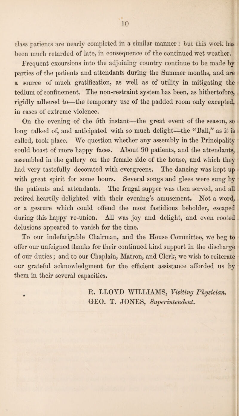 class patients are nearly completed in a similar manner: but this work has been much retarded of late, in consequence of the continued wet weather. Frequent excursions into the adjoining country continue to be made by parties of the patients and attendants during the Summer months, and are a source of much gratification, as well as of utility in mitigating the tedium of confinement. The non-restraint system has been, as hitliertofore, - rigidly adhered to—the temporary use of the padded room only excepted, in cases of extreme violence. On the evening of the 5th instant—the great event of the season, so long talked of, and anticipated with so much delight—the “Ball,” as it is called, took place. We question whether any assembly in the Principality could boast of more happy faces. About 90 patients, and the attendants, assembled in the gallery on the female side of the house, and which they had very tastefully decorated with evergreens. The dancing was kept up with great spirit for some hours. Several songs and glees were sung by the patients and attendants. The frugal supper was then served, and all retired heartily delighted with their evening’s amusement. Not a word, or a gesture which could offend the most fastidious beholder, escaped during this happy re-union. All was joy and delight, and even rooted delusions appeared to vanish for the time. To our indefatigable Chairman, and the House Committee, we beg to offer our unfeigned thanks for their continued kind support in the discharge of our duties; and to our Chaplain, Matron, and Clerk, we wish to reiterate our grateful acknowledgment for the efficient assistance afforded us by them in their several capacities. R. LLOYD WILLIAMS, Visiting Physician. GrEO. T. JONES, Superintendent.