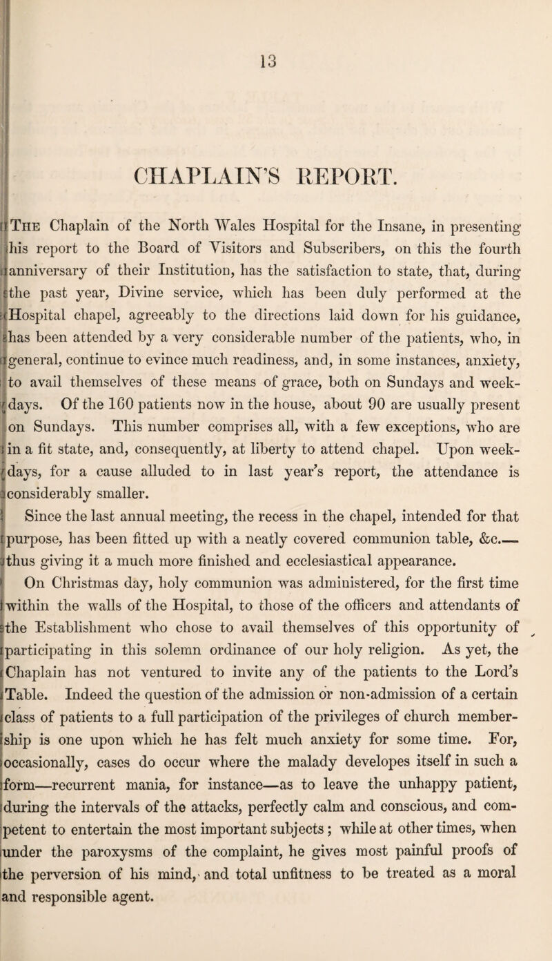 CHAPLAINS REPORT. [I The Chaplain of the North Wales Hospital for the Insane, in presenting this report to the Board of Visitors and Subscribers, on this the fourth a anniversary of their Institution, has the satisfaction to state, that, during jthe past year, Divine service, which has been duly performed at the (Hospital chapel, agreeably to the directions laid down for his guidance, ghas been attended by a very considerable number of the patients, who, in if general, continue to evince much readiness, and, in some instances, anxiety, ; to avail themselves of these means of grace, both on Sundays and week¬ -days. Of the 160 patients now in the house, about 90 are usually present on Sundays. This number comprises all, with a few exceptions, who are i in a fit state, and, consequently, at liberty to attend chapel. Upon week¬ days, for a cause alluded to in last year’s report, the attendance is a considerably smaller. Since the last annual meeting, the recess in the chapel, intended for that r purpose, has been fitted up with a neatly covered communion table, &c_ Jthus giving it a much more finished and ecclesiastical appearance. On Christmas day, holy communion was administered, for the first time i within the walls of the Hospital, to those of the officers and attendants of 9the Establishment who chose to avail themselves of this opportunity of i participating in this solemn ordinance of our holy religion. As yet, the (Chaplain has not ventured to invite any of the patients to the Lord’s i Table. Indeed the question of the admission or non-admission of a certain class of patients to a full participation of the privileges of church member¬ ship is one upon which he has felt much anxiety for some time. For, occasionally, cases do occur where the malady developes itself in such a iform—recurrent mania, for instance—as to leave the unhappy patient, ! during the intervals of the attacks, perfectly calm and conscious, and com¬ petent to entertain the most important subjects; while at other times, when iunder the paroxysms of the complaint, he gives most painful proofs of dhe perversion of his mind,' and total unfitness to be treated as a moral and responsible agent.