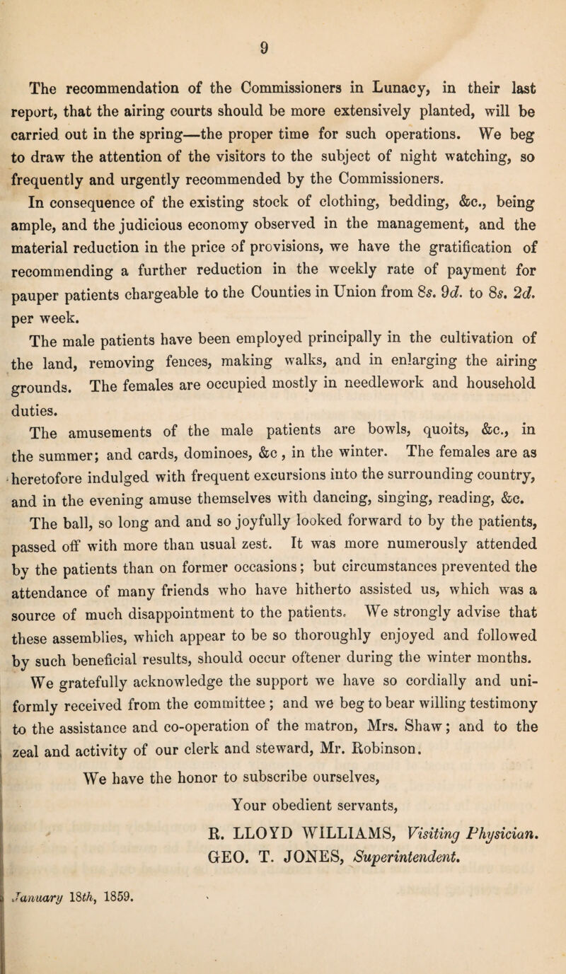 The recommendation of the Commissioners in Lunacy, in their last report, that the airing courts should be more extensively planted, will be carried out in the spring—the proper time for such operations. We beg to draw the attention of the visitors to the subject of night watching, so frequently and urgently recommended by the Commissioners. In consequence of the existing stock of clothing, bedding, &c., being ample, and the judicious economy observed in the management, and the material reduction in the price of provisions, we have the gratification of recommending a further reduction in the weekly rate of payment for pauper patients chargeable to the Counties in Union from 8s. 9d. to 8s. 2d. per week. The male patients have been employed principally in the cultivation of the land, removing fences, making walks, and in enlarging the airing grounds. The females are occupied mostly in needlework and household duties. The amusements of the male patients are bowls, quoits, &c., in the summer; and cards, dominoes, &c, in the winter. The females are as -heretofore indulged with frequent excursions into the surrounding country, and in the evening amuse themselves with dancing, singing, reading, &c. The ball, so long and and so joyfully looked forward to by the patients, passed off with more than usual zest. It was more numerously attended by the patients than on former occasions; but circumstances prevented the attendance of many friends who have hitherto assisted us, which was a source of much disappointment to the patients. We strongly advise that these assemblies, which appear to be so thoroughly enjoyed and followed by such beneficial results, should occur oftener during the winter months. We gratefully acknowledge the support we have so cordially and uni¬ formly received from the committee ; and we beg to bear willing testimony to the assistance and co-operation of the matron, Mrs. Shaw; and to the zeal and activity of our clerk and steward, Mr. Robinson. We have the honor to subscribe ourselves, Your obedient servants, R. LLOYD WILLIAMS, Visiting Physician. GEO. T. JONES, Superintendent. January 18 th} 1859.