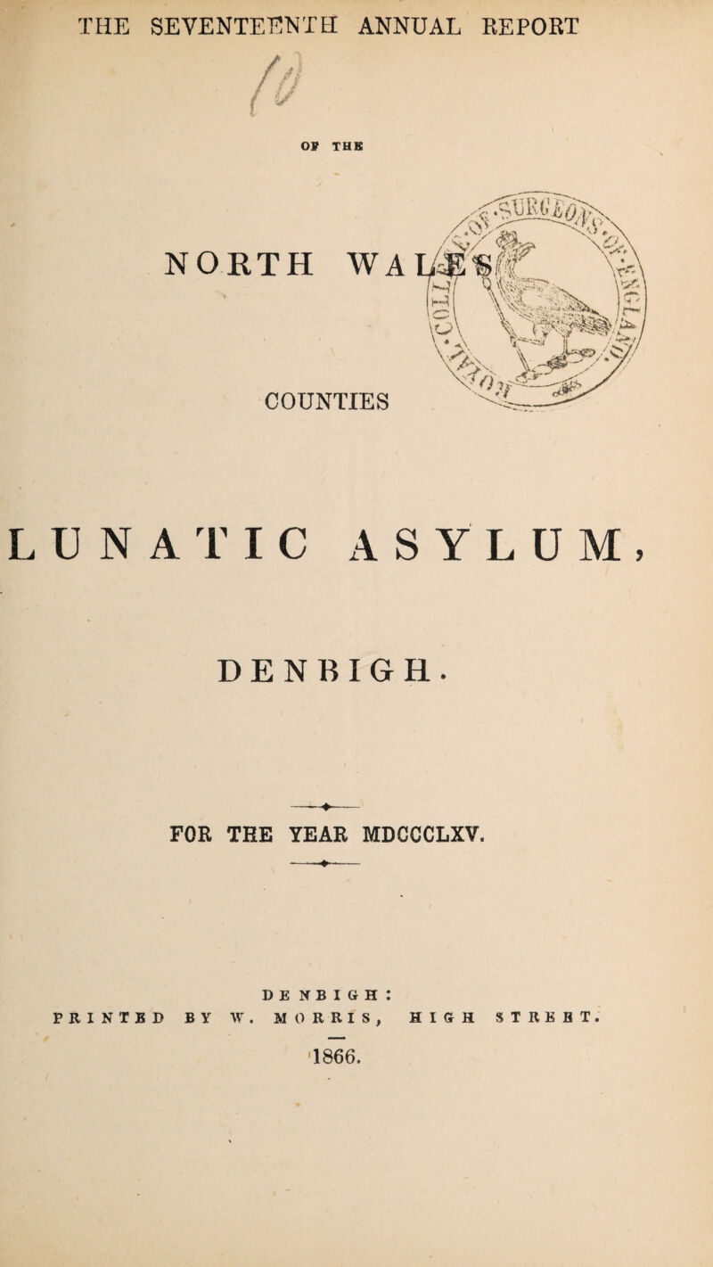 THE SEVENTEENTH ANNUAL REPORT OP THE NORTH WA COUNTIES LUNATIC ASYLUM, DENBIGH. FOR THE YEAR MDCCCLXV. Denbigh: PRINTED BY W. MORRIS, HIGH STREET. 1866.