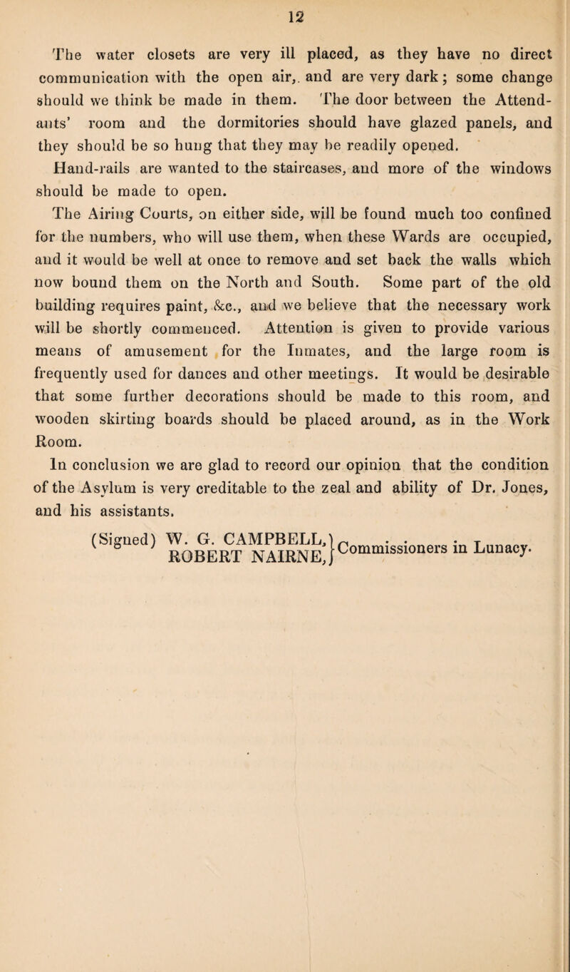 The water closets are very ill placed, as they have no direct communication with the open air,, and are very dark; some change should we think be made in them. The door between the Attend¬ ants’ room and the dormitories should have glazed panels, and they should be so hung that they may be readily opened. Hand-rails are wanted to the staircases, and more of the windows should be made to open. The Airing Courts, on either side, will be found much too confined for the numbers, who will use them, when these Wards are occupied, and it would be well at once to remove and set back the walls which now bound them on the North and South. Some part of the old building requires paint, &c., and we believe that the necessary work will be shortly commenced. Attention is given to provide various means of amusement for the Inmates, and the large room is frequently used for dances and other meetings. It would be desirable that some further decorations should be made to this room, and wooden skirting boards should be placed around, as in the Work Room. In conclusion we are glad to record our opinion that the condition of the Asylum is very creditable to the zeal and ability of Dr. Jones, and his assistants. (Signed) W. G. CAMPBELL, ROBERT NAIRNE, Commissioners in Lunacy.