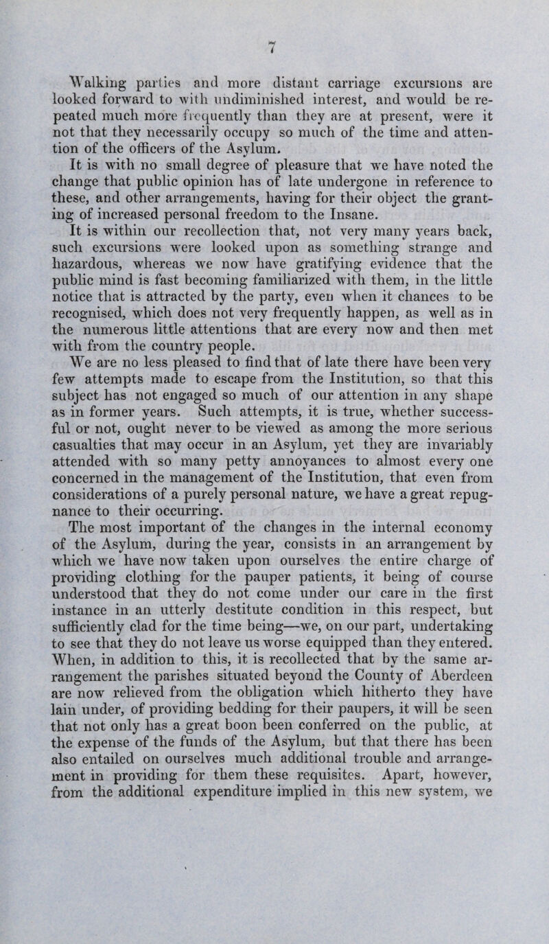 Walking parties and more distant carriage excursions are looked forward to with undiminished interest, and would be re¬ peated much more frequently than they are at present, were it not that they necessarily occupy so much of the time and atten¬ tion of the officers of the Asylum. It is with no small degree of pleasure that we hare noted the change that public opinion has of late undergone in reference to these, and other arrangements, having for their object the grant¬ ing of increased personal freedom to the Insane. It is within our recollection that, not very many years back, such excursions were looked upon as something strange and hazardous, whereas we now have gratifying evidence that the public mind is fast becoming familiarized with them, in the little notice that is attracted by the party, even when it chances to be recognised, which does not very frequently happen, as well as in the numerous little attentions that are every now and then met with from the country people. We are no less pleased to find that of late there have been very few attempts made to escape from the Institution, so that this subject has not engaged so much of our attention in any shape as in former years. Such attempts, it is true, whether success¬ ful or not, ought never to be viewed as among the more serious casualties that may occur in an Asylum, yet they are invariably attended with so many petty annoyances to almost every one concerned in the management of the Institution, that even from considerations of a purely personal nature, we have a great repug¬ nance to their occurring. The most important of the changes in the internal economy of the Asylum, during the year, consists in an arrangement by which we have now taken upon ourselves the entire charge of providing clothing for the pauper patients, it being of course understood that they do not come under our care in the first instance in an utterly destitute condition in this respect, but sufficiently clad for the time being—we, on our part, undertaking to see that they do not leave us worse equipped than they entered. When, in addition to this, it is recollected that by the same ar- rangement the parishes situated beyond the County of Aberdeen are now relieved from the obligation which hitherto they have lain under, of providing bedding for their paupers, it will be seen that not only has a great boon been conferred on the public, at the expense of the funds of the Asylum, but that there has been also entailed on ourselves much additional trouble and arrange¬ ment in providing for them these requisites. Apart, however, from the additional expenditure implied in this new system, we