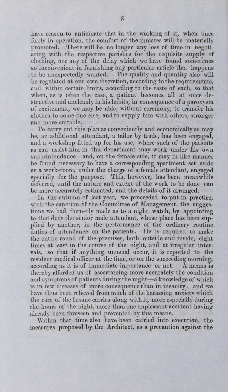 have reason to anticipate that in. the working of it, when once fairly in operation, the comfort of the inmates will be materially promoted. There will be no longer any loss of time in negoti¬ ating w7ith the respective parishes for the requisite supply of clothing, nor any of the delay which wTe have found sometimes so inconvenient in furnishing any particular article that happens to be unexpectedly wanted. The quality and quantity also will be regulated at our own discretion, according to the requirements, and, within certain limits, according to the taste of each, so that when, as is often the case, a patient becomes all at once de¬ structive and uncleanly in his habits, in consequence of a paroxysm of excitement, we may be able, without ceremony, to transfer his clothes to some one else, and to supply him with others, stronger and more suitable. To carry out this plan as conveniently and economically as may be, an additional attendant, a tailor by trade, has been engaged, and a workshop fitted up for his use, where such of the patients as can assist him in this department may work under his own superintendance : and, on the female side, it may in like manner be found necessary to have a corresponding apartment set aside as a vrork-room, under the charge of a female attendant, engaged specially for the purpose. This, however, has been meanwhile deferred, until the nature and extent of the work to be done can be more accurately estimated, and the details of it arranged. In the autumn of last year, we proceeded to put in practice, with the sanction of the Committee of Management, the sugges¬ tions wre had formerly made as to a night watch, by appointing to that duty the senior male attendant, whose place has been sup¬ plied by another, in the performance of the ordinary routine duties of attendance on the patients. He is required to make the entire round of the premises, both outside and inside, eight times at least in the course of the night, and at irregular inter¬ vals, so that if anything unusual occur, it is reported to the resident medical officer at the time, or on the succeeding morning, according as it is of immediate importance or not. A means is thereby afforded us of ascertaining more accurately the condition and symptoms of patients during the night—a knowledge of which is in few diseases of more consequence than in insanity; and wre have thus been relieved from much of the harassing anxiety which the care of the Insane carries along with it, more especially during the hours of the night, more than one unpleasant accident having already been foreseen and prevented by this means. Within that time also have been carried into execution, the measures proposed by the Architect, as a precaution against the