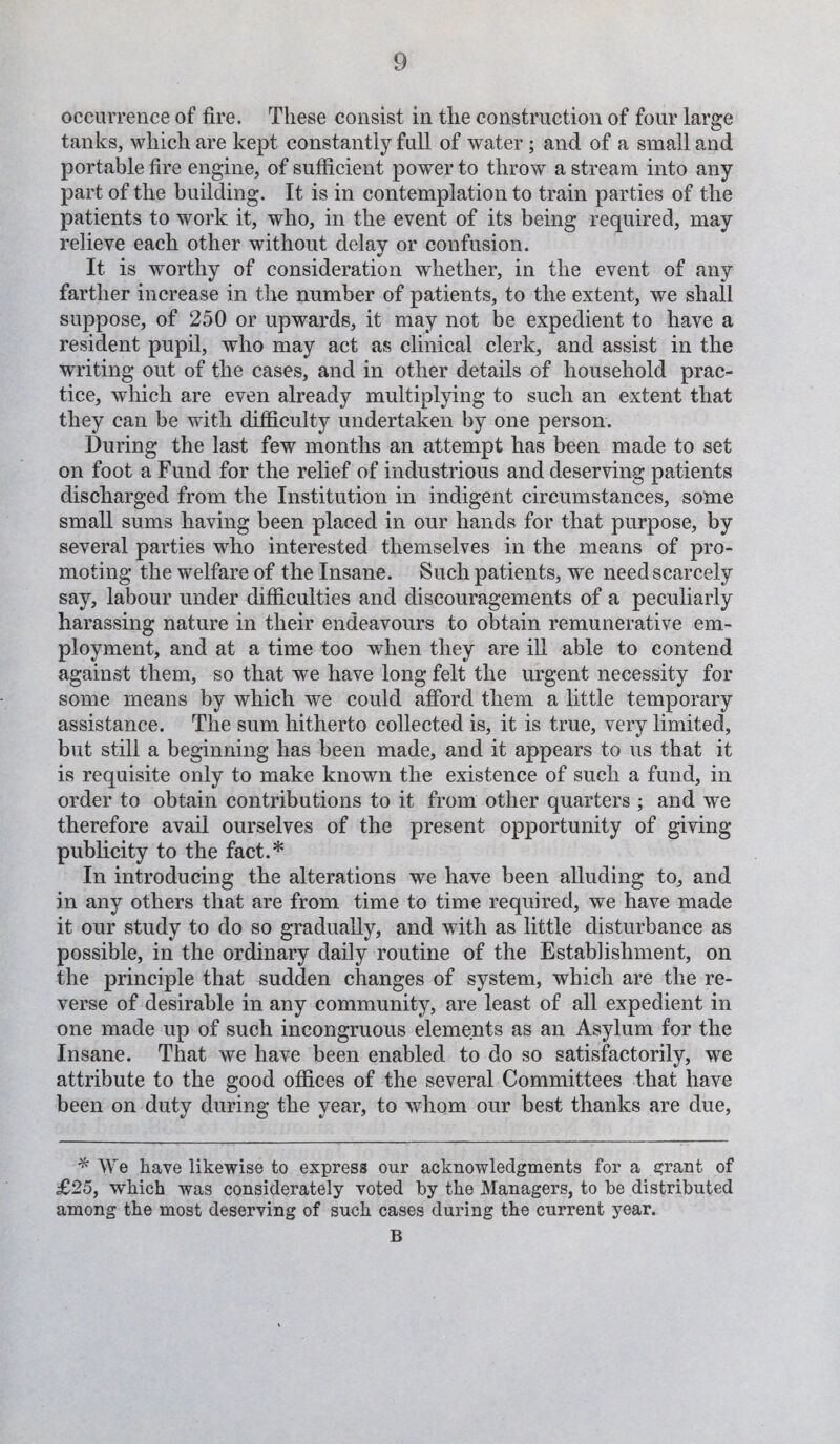 occurrence of fire. These consist in the construction of four large tanks, which are kept constantly full of water; and of a small and portable fire engine, of sufficient power to throw a stream into any part of the building. It is in contemplation to train parties of the patients to work it, who, in the event of its being required, may relieve each other without delay or confusion. It is worthy of consideration whether, in the event of any farther increase in the number of patients, to the extent, we shall suppose, of 250 or upwards, it may not be expedient to have a resident pupil, who may act as clinical clerk, and assist in the writing out of the cases, and in other details of household prac¬ tice, which are even already multiplying to such an extent that they can be with difficulty undertaken by one person. During the last few months an attempt has been made to set on foot a Fund for the relief of industrious and deserving patients discharged from the Institution in indigent circumstances, some small sums having been placed in our hands for that purpose, by several parties who interested themselves in the means of pro¬ moting the welfare of the Insane. Such patients, we need scarcely say, labour under difficulties and discouragements of a peculiarly harassing nature in their endeavours to obtain remunerative em¬ ployment, and at a time too when they are ill able to contend against them, so that we have long felt the urgent necessity for some means by which we could afford them a little temporary assistance. The sum hitherto collected is, it is true, very limited, but still a beginning has been made, and it appears to us that it is requisite only to make known the existence of such a fund, in order to obtain contributions to it from other quarters ; and we therefore avail ourselves of the present opportunity of giving publicity to the fact.* In introducing the alterations we have been alluding to, and in any others that are from time to time required, we have made it our study to do so gradually, and with as little disturbance as possible, in the ordinary daily routine of the Establishment, on the principle that sudden changes of system, which are the re¬ verse of desirable in any community, are least of all expedient in one made up of such incongruous elements as an Asylum for the Insane. That we have been enabled to do so satisfactorily, we attribute to the good offices of the several Committees that have been on duty during the year, to whom our best thanks are due, * We have likewise to express our acknowledgments for a grant of £25, which was considerately voted by the Managers, to be distributed among the most deserving of such cases during the current year. B