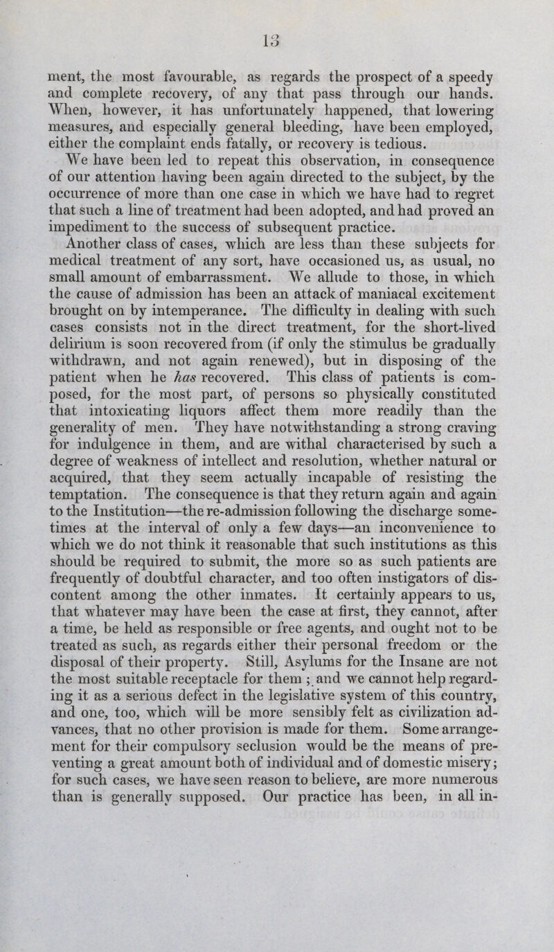 merit, the most favourable, as regards the prospect of a speedy and complete recovery, of any that pass through our hands. When, however, it has unfortunately happened, that lowering measures, and especially general bleeding, have been employed, either the complaint ends fatally, or recovery is tedious. We have been led to repeat this observation, in consequence of our attention having been again directed to the subject, by the occurrence of more than one case in which we have had to regret that such a line of treatment had been adopted, and had proved an impediment to the success of subsequent practice. Another class of cases, which are less than these subjects for medical treatment of any sort, have occasioned us, as usual, no small amount of embarrassment. We allude to those, in which the cause of admission has been an attack of maniacal excitement brought on by intemperance. The difficulty in dealing with such cases consists not in the direct treatment, for the short-lived delirium is soon recovered from (if only the stimulus be gradually withdrawn, and not again renewed), but in disposing of the patient when he has recovered. This class of patients is com¬ posed, for the most part, of persons so physically constituted that intoxicating liquors affect them more readily than the generality of men. They have notwithstanding a strong craving for indulgence in them, and are withal characterised by such a degree of weakness of intellect and resolution, whether natural or acquired, that they seem actually incapable of resisting the temptation. The consequence is that they return again and again to the Institution—the re-admission following the discharge some¬ times at the interval of only a few days—an inconvenience to which we do not think it reasonable that such institutions as this should be required to submit, the more so as such patients are frequently of doubtful character, and too often instigators of dis¬ content among the other inmates. It certainly appears to us, that whatever may have been the case at first, they cannot, after a time, be held as responsible or free agents, and ought not to be treated as such, as regards either their personal freedom or the disposal of their property. Still, Asylums for the Insane are not the most suitable receptacle for them ; and we cannot help regard¬ ing it as a serious defect in the legislative system of this country, and one, too, which will be more sensibly felt as civilization ad¬ vances, that no other provision is made for them. Some arrange¬ ment for their compulsory seclusion wmuld be the means of pre¬ venting a great amount both of individual and of domestic misery; for such cases, we have seen reason to believe, are more numerous than is generally supposed. Our practice has been, in all in-