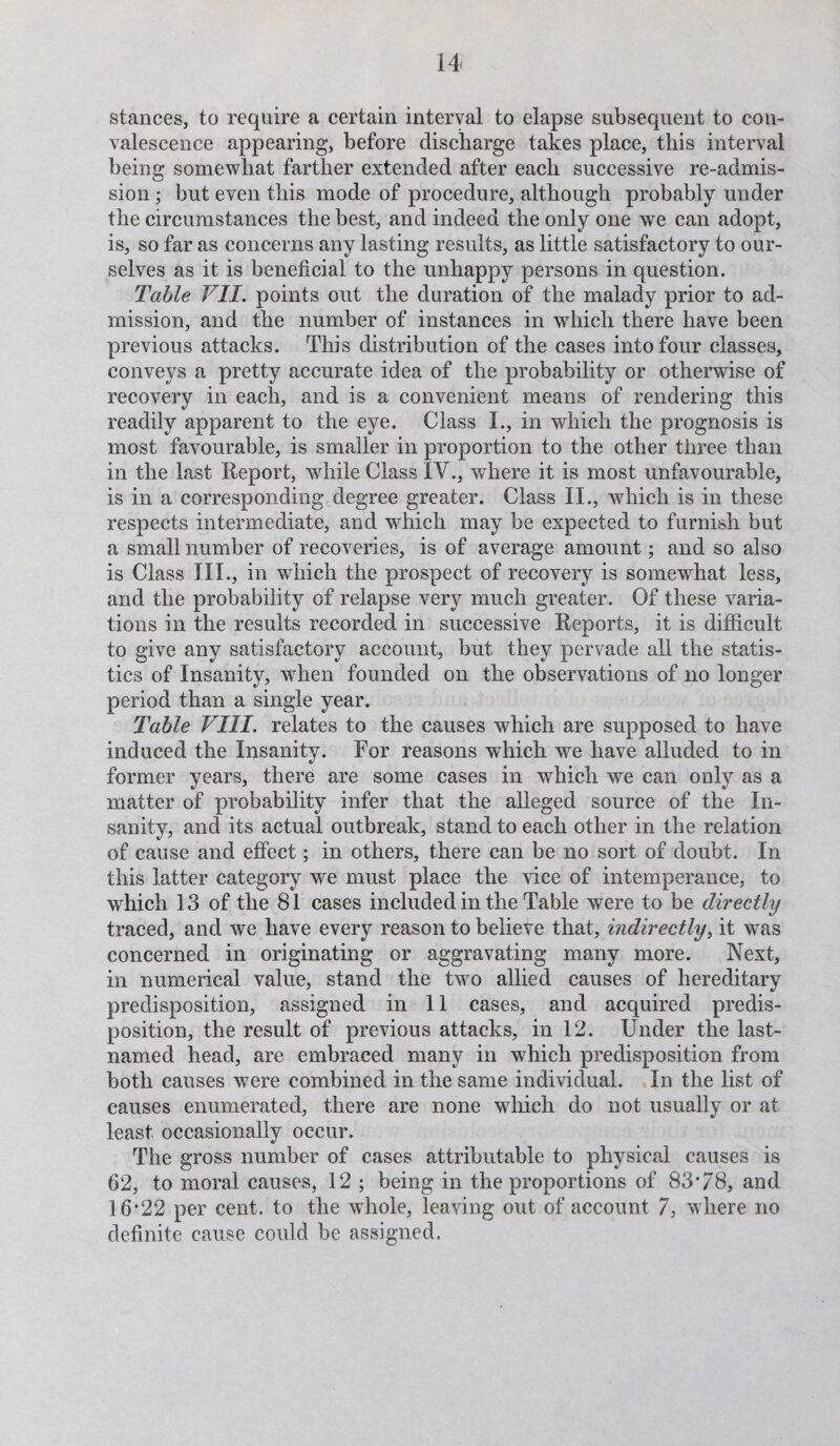 stances, to require a certain interval to elapse subsequent to con¬ valescence appearing, before discharge takes place, this interval being somewhat farther extended after each successive re-admis¬ sion ; but even this mode of procedure, although probably under the circumstances the best, and indeed the only one we can adopt, is, so far as concerns any lasting results, as little satisfactory to our¬ selves as it is beneficial to the unhappy persons in question. Table VII. points out the duration of the malady prior to ad¬ mission, and the number of instances in which there have been previous attacks. This distribution of the cases into four classes, conveys a pretty accurate idea of the probability or otherwise of recovery in each, and is a convenient means of rendering this readily apparent to the eye. Class 1., in which the prognosis is most favourable, is smaller in proportion to the other three than in the last Report, while Class IV., where it is most unfavourable, is in a corresponding degree greater. Class II., which is in these respects intermediate, and which may be expected to furnish but a small number of recoveries, is of average amount; and so also is Class III., in which the prospect of recovery is somewhat less, and the probability of relapse very much greater. Of these varia¬ tions in the results recorded in successive Reports, it is difficult to give any satisfactory account, but they pervade all the statis¬ tics of Insanity, when founded on the observations of no longer period than a single year. Table VIII. relates to the causes which are supposed to have induced the Insanity. For reasons which we have alluded to in former years, there are some cases in which we can only as a matter of probability infer that the alleged source of the In¬ sanity, and its actual outbreak, stand to each other in the relation of cause and effect; in others, there can be no sort of doubt. In this latter category we must place the vice of intemperance, to which 13 of the 81 cases included in the Table were to be directly traced, and we have every reason to believe that, indirectly, it was concerned in originating or aggravating many more. Next, in numerical value, stand the two allied causes of hereditary predisposition, assigned in 11 cases, and acquired predis¬ position, the result of previous attacks, in 12. Under the last- named head, are embraced many in which predisposition from both causes were combined in the same individual. In the list of causes enumerated, there are none which do not usually or at least occasionally occur. The gross number of cases attributable to physical causes is 62, to moral causes, 12 ; being in the proportions of 83*78, and 16*22 per cent, to the wdiole, leaving out of account 7, where no definite cause could be assigned.