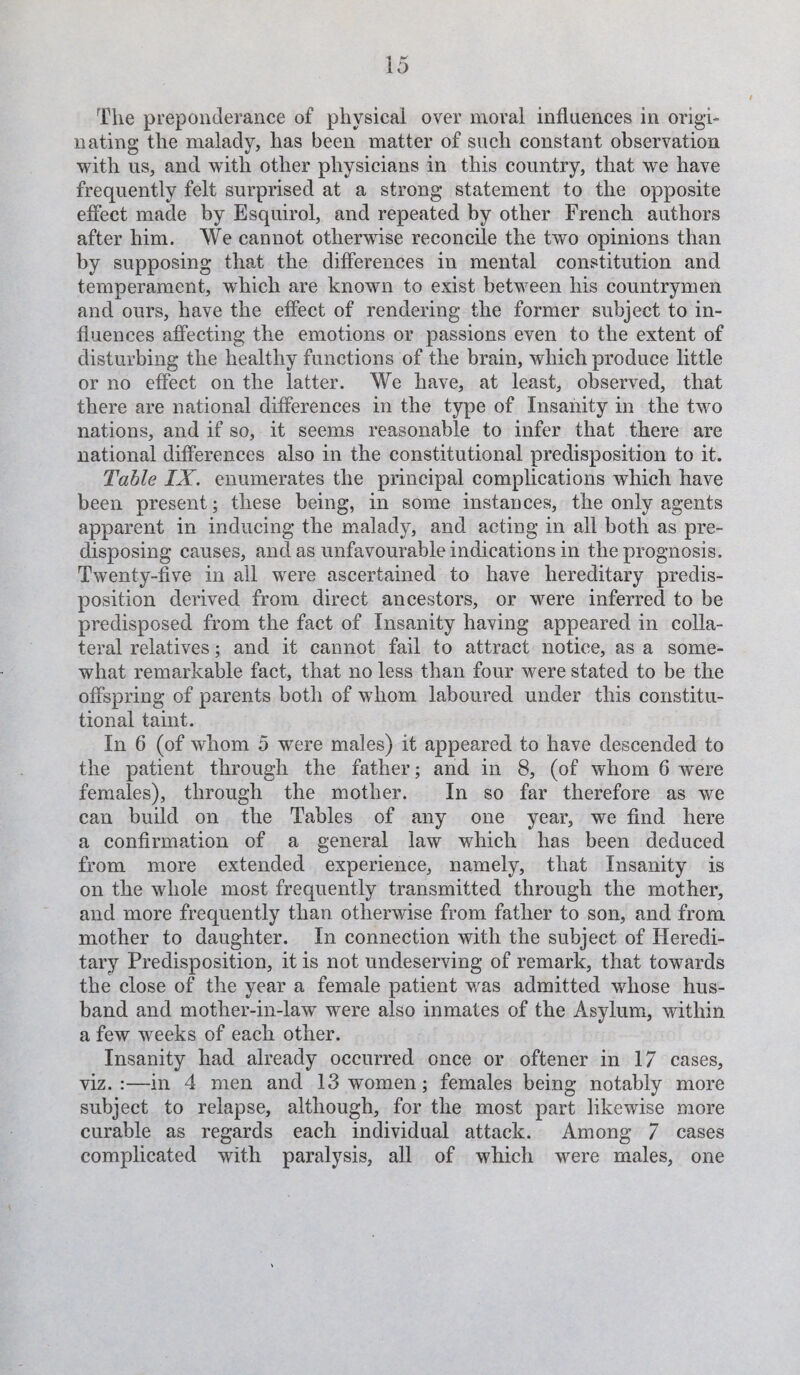 nating the malady, has been matter of such constant observation with us, and with other physicians in this country, that we have frequently felt surprised at a strong statement to the opposite effect made by Esquirol, and repeated by other French authors after him. We cannot otherwise reconcile the two opinions than by supposing that the differences in mental constitution and temperament, which are known to exist between his countrymen and ours, have the effect of rendering the former subject to in¬ fluences affecting the emotions or passions even to the extent of disturbing the healthy functions of the brain, which produce little or no effect on the latter. We have, at least, observed, that there are national differences in the type of Insanity in the two nations, and if so, it seems reasonable to infer that there are national differences also in the constitutional predisposition to it. Table IX. enumerates the principal complications which have been present; these being, in some instances, the only agents apparent in inducing the malady, and acting in all both as pre¬ disposing causes, and as unfavourable indications in the prognosis. Twenty-five in all were ascertained to have hereditary predis¬ position derived from direct ancestors, or were inferred to be predisposed from the fact of Insanity having appeared in colla¬ teral relatives; and it cannot fail to attract notice, as a some¬ what remarkable fact, that no less than four were stated to be the offspring of parents both of whom laboured under this constitu¬ tional taint. In 6 (of whom 5 were males) it appeared to have descended to the patient through the father; and in 8, (of whom 6 were females), through the mother. In so far therefore as we can build on the Tables of any one year, we find here a confirmation of a general law which has been deduced from more extended experience, namely, that Insanity is on the whole most frequently transmitted through the mother, and more frequently than otherwise from father to son, and from mother to daughter. In connection with the subject of Heredi¬ tary Predisposition, it is not undeserving of remark, that towards the close of the year a female patient was admitted whose hus¬ band and mother-in-law were also inmates of the Asylum, within a few weeks of each other. Insanity had already occurred once or oftener in 17 cases, viz. :—in 4 men and 13 women; females being notably more subject to relapse, although, for the most part likewise more curable as regards each individual attack. Among 7 cases complicated with paralysis, all of which were males, one