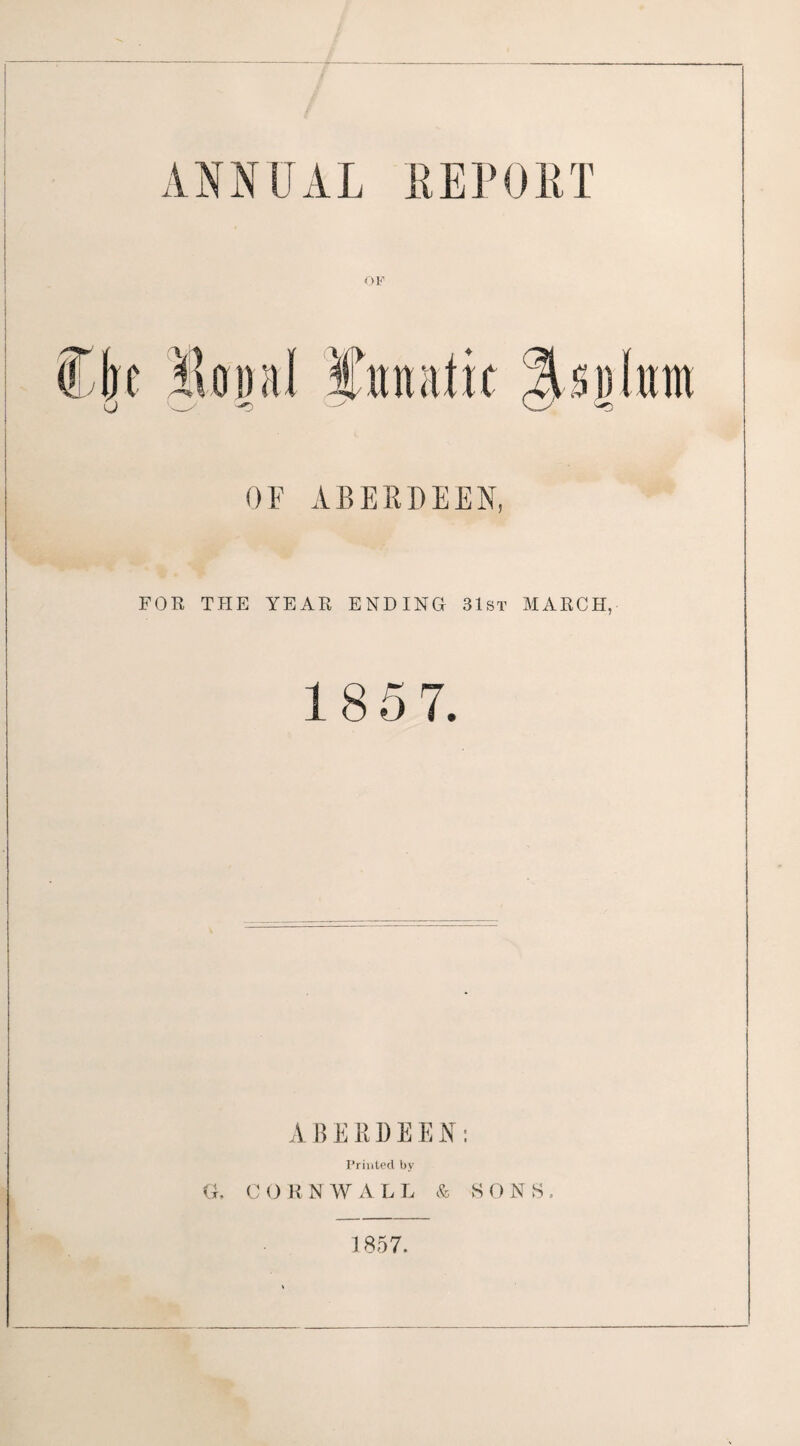 ANNUAL EEPORT OF FOE THE YEAE ENDING 31st MAECH, 1 8 5 7. ABERDEEN; Printed by G. C O R N W A L L & S 0 N S . 1857.