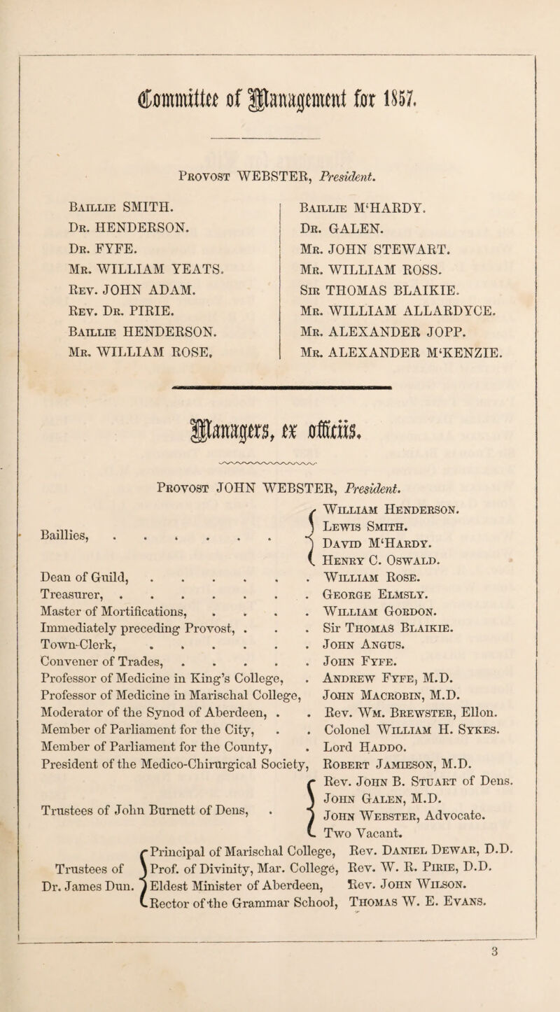 Contralto of gjlrapwitt for 1857. WEBSTER, President. Provost Baillie SMITH. Dr. HENDERSON. Dr. FYFE. Mr. WILLIAM YEATS. Rev. JOHN ADAM. Rev. Dr. PIRIE. Baillie HENDERSON. Mr. WILLIAM ROSE, Baillie M;HARDY. Dr. GALEN. Mr. JOHN STEWART. Mr. WILLIAM ROSS. Sir THOMAS BLAIKIE. Mr. WILLIAM ALLARDYCE. Mr. ALEXANDER JOPP. Mr. ALEXANDER M‘KENZIE. Pattitps, tr offitm. Provost JOHN WEBSTER, President. Baillies, Dean of Guild,. Treasurer,. Master of Mortifications, . Immediately preceding Provost, . Town-Clerk,. Convener of Trades,. Professor of Medicine in King’s College, Professor of Medicine in Marischal College, Moderator of the Synod of Aberdeen, . Member of Parliament for the City, Member of Parliament for the County, President of the Medico-Chirurgical Society, Trustees of John Burnett of Dens, William Henderson. Lewis Smith. David M‘Hardy. Henry C. Oswald. William Rose. George Elmsly. William Gordon. Sir Thomas Blaikie. John Angus. John Fyfe. Andrew Fyfe, M.D. John Macrobin, M.D. Rev. Wm. Brewster, Ellon. Colonel William H. Sykes. Lord Haddo. Robert Jamieson, M.D. Rev. John B. Stuart of Dens. John Galen, M.D. John Webster, Advocate. Two Vacant. r Principal of Marischal College, Rev. Daniel Dewar, D.D. Trustees of jProf. of Divinity, Mar. College, Rev. W. R. Pirie, D.D. Dr. James Dun. y Eldest Minister of Aberdeen, Rev. John Wilson. (.Rector of'the Grammar School, Thomas W. E. Evans.