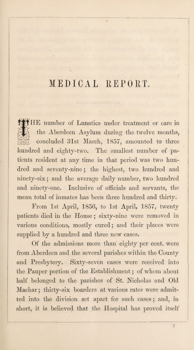 MEDICAL REPOET. tjjfjt HE number of Lunatics under treatment or care in the Aberdeen Asylum during the twelve months, concluded 31st March, 1857, amounted to three hundred and eighty-two. The smallest number of pa¬ tients resident at any time in that period was two hun¬ dred and seventy-nine; the highest, two hundred and ninety-six ; and the average daily number, two hundred and ninety-one. Inclusive of officials and servants, the mean total of inmates has been three hundred and thirty. From 1st April, 1850, to 1st April, 1857, twenty patients died in the House; sixty-nine were removed in various conditions, mostly cured; and their places were supplied by a hundred and three new cases. Of the admissions more than' eighty per cent, were from Aberdeen and the several parishes within the County and Presbytery. Sixty-seven cases were received into the Pauper portion of the Establishment; of whom about half belonged to the parishes of St. Nicholas and Old Machar; thirty-six boarders at various rates were admit¬ ted into the division set apart for such cases ; and, in short, it is believed that the Hospital has proved itself