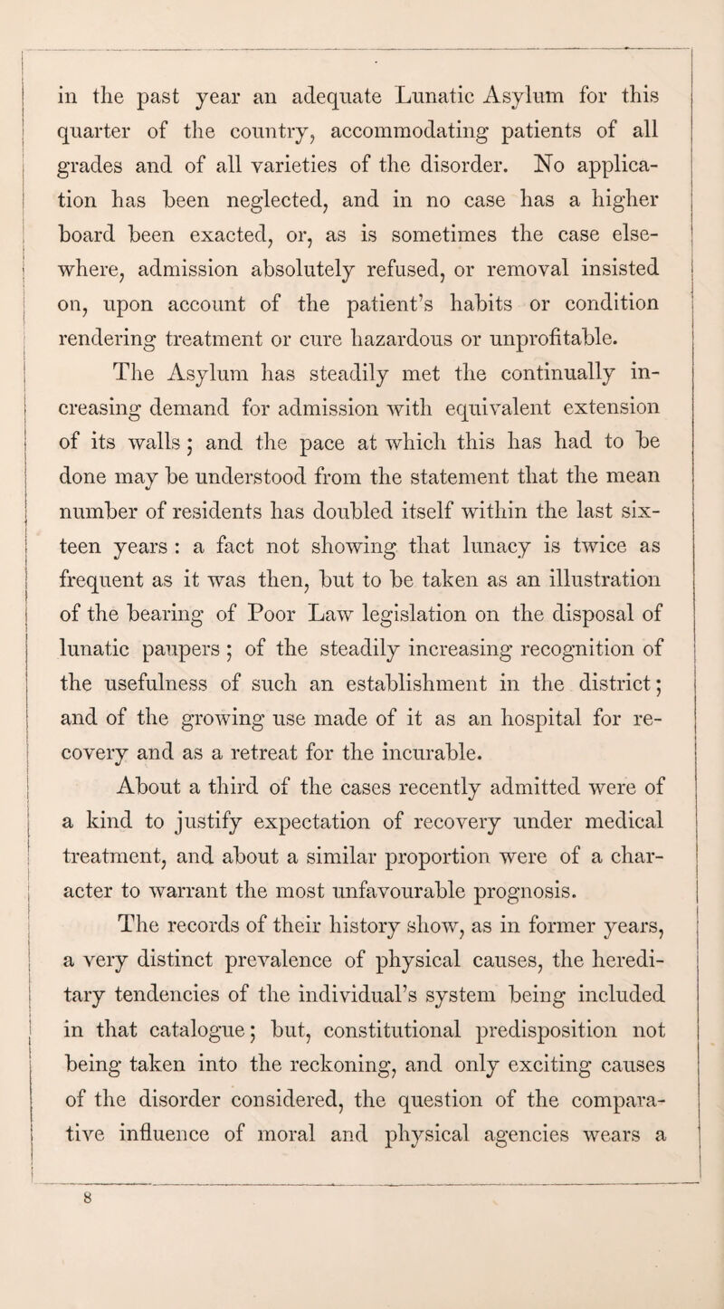 ! i I I ( i I i in the past year an adequate Lunatic Asylum for this quarter of the country, accommodating patients of all grades and of all varieties of the disorder. No applica¬ tion has been neglected, and in no case has a higher board been exacted, or, as is sometimes the case else¬ where, admission absolutely refused, or removal insisted on, upon account of the patient’s habits or condition rendering treatment or cure hazardous or unprofitable. The Asylum has steadily met the continually in¬ creasing demand for admission with equivalent extension of its walls 5 and the pace at which this has had to be done may be understood from the statement that the mean number of residents has doubled itself within the last six¬ teen years : a fact not showing that lunacy is twice as frequent as it was then, but to be taken as an illustration of the bearing of Poor Law legislation on the disposal of lunatic paupers ; of the steadily increasing recognition of the usefulness of such an establishment in the district; and of the growing use made of it as an hospital for re¬ covery and as a retreat for the incurable. About a third of the cases recently admitted were of a kind to justify expectation of recovery under medical treatment, and about a similar proportion were of a char¬ acter to warrant the most unfavourable prognosis. The records of their history show, as in former years, a very distinct prevalence of physical causes, the heredi¬ tary tendencies of the individual’s system being included in that catalogue; but, constitutional predisposition not being taken into the reckoning, and only exciting causes of the disorder considered, the question of the compara¬ tive influence of moral and physical agencies wears a i