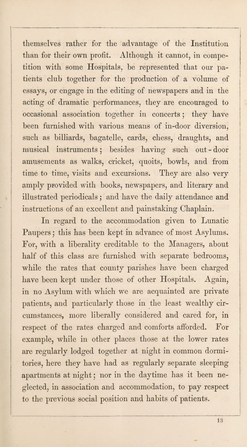 j themselves rather for the advantage of the Institution than for their own profit. Although it cannot, in compe¬ tition with some Hospitals, be represented that our pa¬ tients club together for the production of a volume of essays, or engage in the editing of newspapers and in the acting of dramatic performances, they are encouraged to occasional association together in concerts; they have been furnished with various means of in-door diversion, such as billiards, bagatelle, cards, chess, draughts, and musical instruments; besides having such out - door amusements as walks, cricket, quoits, bowls, and from time to time, visits and excursions. They are also very | amply provided with books, newspapers, and literary and illustrated periodicals; and have the daily attendance and instructions of an excellent and painstaking Chaplain. In regard to the accommodation given to Lunatic Paupers; this has been kept in advance of most Asylums. For, with a liberality creditable to the Managers, about half of this class are furnished with separate bedrooms, while the rates that county parishes have been charged have been kept under those of other Hospitals. Again, in no Asylum with which we are acquainted are private patients, and particularly those in the least wealthy cir¬ cumstances, more liberally considered and cared for, in respect of the rates charged and comforts afforded. For example, while in other places those at the lower rates are regularly lodged together at night in common dormi¬ tories, here they have had as regularly separate sleeping apartments at night; nor in the daytime has it been ne¬ glected, in association and accommodation, to pay respect to the previous social position and habits of patients.