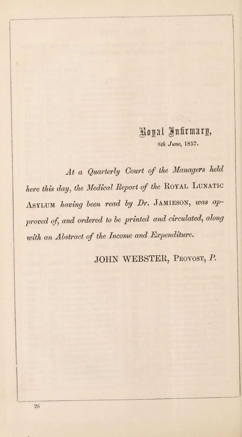 ifffpl Inferiors, 8th June, 1857. At a Quarterly Court of the Managers held here this day, the Medical Report of the Royal Lunatic Asylum having been read by Dr. Jamieson, was ap¬ proved of and ordered to be printed and circulated, along with an Abstract of the Income and Expenditure. JOHN WEBSTER, Provost, P.