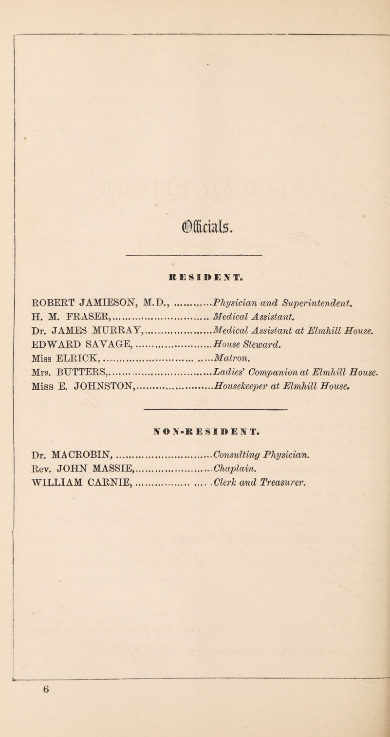 RESIDENT. ROBERT JAMIESON, M.D., .Physician and Superintendent. H. M. ERASER,.Medical Assistant. Dr. JAMES MURRAY,.Medical Assistant at Elmhill House. EDWARD SAYAGE,.House Steward. Miss ELRICK.Matron. Mrs. BUTTERS,.Ladies' Companion at Elmhill House. Miss E. JOHNSTON,.Housekeeper at Elmhill House. NON-RESIDENT. Dr. MACROBIN,.Consulting Physician. Rev. JOHN MASSIE,.Chaplain. WILLIAM CARNIE,.Clerk and Treasurer.