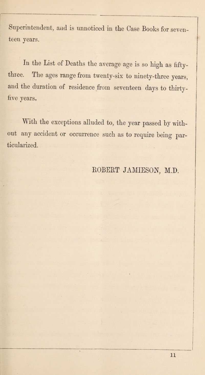 Superintendent, and is unnoticed in the Case Books for seven¬ teen years. In the List of Deaths the average age is so high as fifty- three. The ages range from twenty-six to ninety-three years, and the duration of residence from seventeen days to thirty- five years. W ith the exceptions alluded to, the year passed by with¬ out any accident or occurrence such as to require being par¬ ticularized. ROBERT JAMIESON, M.D.