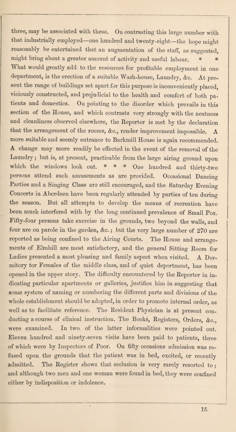 three, may be associated with these. On contrasting this large number with that industrially employed—one hundred and twenty-eight—the hope might reasonably be entertained that an augmentation of the staff, as suggested, might bring about a greater amount of activity and useful labour. * # What would greatly add to the resources for profitable employment in one department, is the erection of a suitable Wash-house, Laundry, &c. At pre¬ sent the range of buildings set apart for this purpose is inconveniently placed, viciously constructed, and prejudicial to the health and comfort of both pa¬ tients and domestics. On pointing to the disorder which prevails in this section of the House, and which contrasts very strongly with the neatness and cleanliness observed elsewhere, the Reporter is met by the declaration that the arrangement of the rooms, &c., render improvement impossible. A more suitable and seemly entrance to Barkmill House is again recommended. A change may more readily be effected in the event of the removal of the Laundry; but is, at present, practicable from the large airing ground upon which the windows look out. * * * One hundred and thirty-two persons attend such amusements as are provided. Occasional Dancing Parties and a Singing Class are still encouraged, and the Saturday Evening Concerts in Aberdeen have been regularly attended by parties of ten during the season. But all attempts to develop the means of recreation have been much interfered with by the long continued prevalence of Small Pox. Fifty-four persons take exercise in the grounds, two beyond the walls, and four are on parole in the garden, &c.; but the very large number of 270 are reported as being confined to the Airing Courts. The House and arrange¬ ments of Elmhill are most satisfactory, and the general Sitting Room for Ladies presented a most pleasing and family aspect when visited. A Dor¬ mitory for Females of the middle class, and of quiet deportment, has been opened in the upper story. The difficulty encountered by the Reporter in in¬ dicating particular apartments or galleries, justifies him in suggesting that some system of naming or numbering the different parts and divisions of the whole establishment should be adopted, in order to promote internal order, as well as to facilitate reference. The Resident Physician is at present con¬ ducting a course of clinical instruction. The Books, Registers, Orders, &c., were examined. In two of the latter informalities were pointed out. Eleven hundred and ninety-seven visits have been paid to patients, three of which were by Inspectors of Poor. On fifty occasions admission was re¬ fused upon the grounds that the patient was in bed, excited, or recently admitted. The Register shows that seclusion is very rarely resorted to; and although two men and one woman were found in bed, they were confined either by indisposition or indolence.