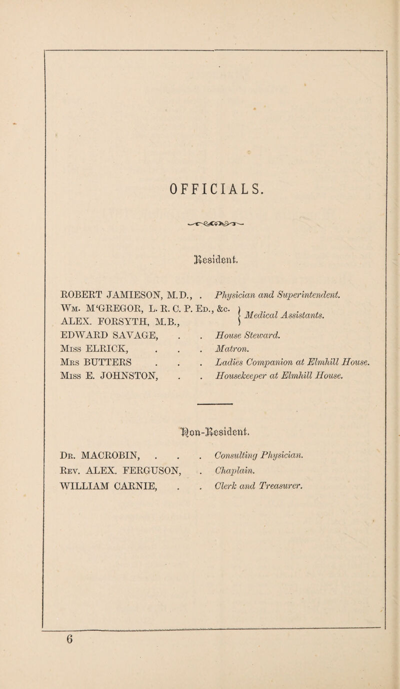 OFFICIALS. Resident. Medical Assistants. ROBERT JAMIESON, M.D., . Physician and Superintendent. Wm. M£OREGOR, L. R. C. P. Ed., &c. ALEX. EORSYTH, M.B., EDWARD SAVAGE, . . House Steward. Miss ELRICK, . . . Matron. Mrs BUTTERS . . . Ladies Companion at Elmhill House. Miss E. JOHNSTON, . . Housekeeper at Elmhill House. $on-Be$ident Dr. MACROBIN, . Rev. ALEX. FERGUSON, WILLIAM CARNIE, Consulting Physician. Chaplain. Clerk and Treasurer.