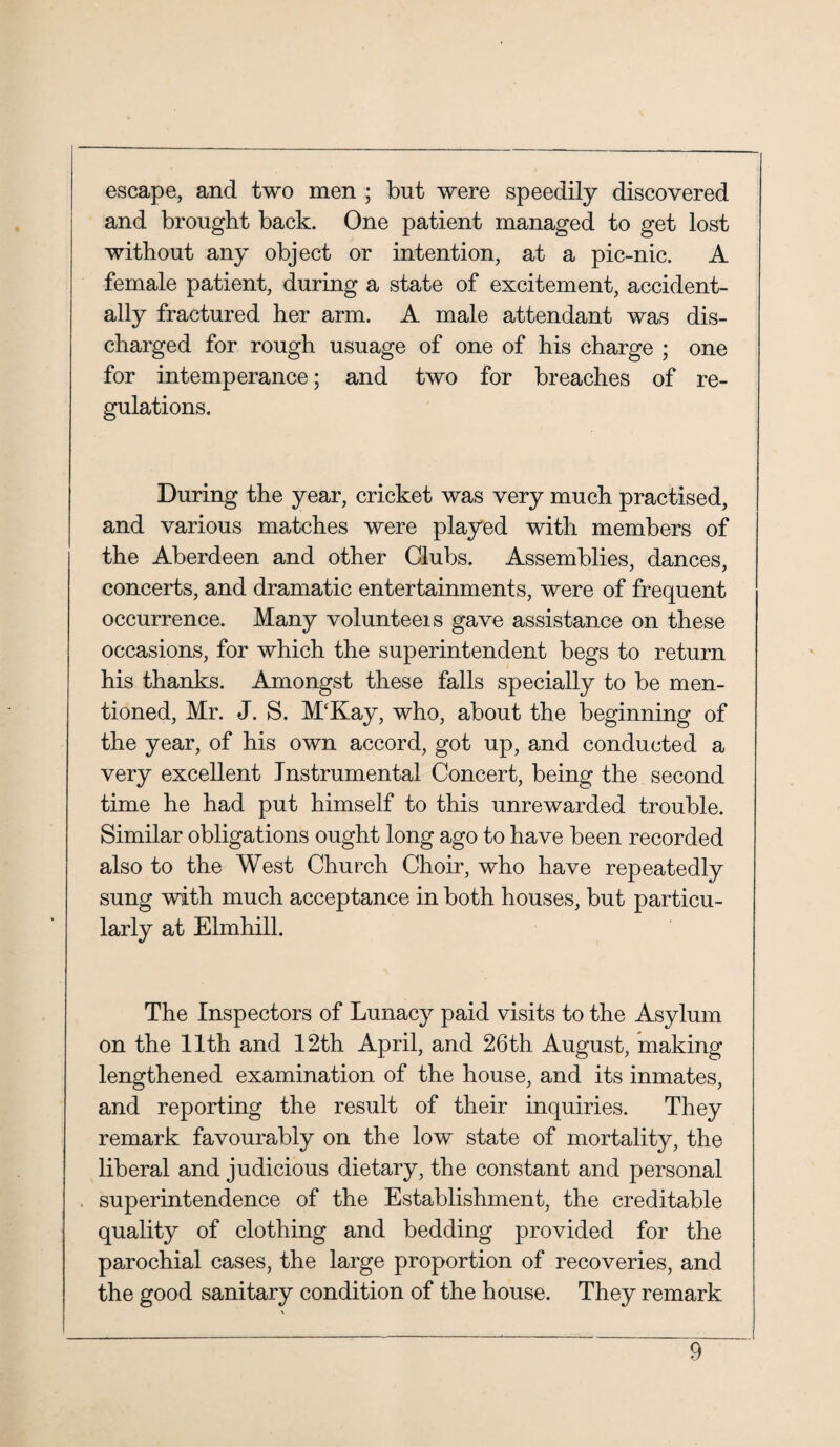 escape, and two men ; but were speedily discovered and brought back. One patient managed to get lost without any object or intention, at a pic-nic. A female patient, during a state of excitement, accident¬ ally fractured her arm. A male attendant was dis¬ charged for rough usuage of one of his charge ; one for intemperance; and two for breaches of re¬ gulations. During the year, cricket was very much practised, and various matches were played with members of the Aberdeen and other Clubs. Assemblies, dances, concerts, and dramatic entertainments, were of frequent occurrence. Many volunteeis gave assistance on these occasions, for which the superintendent begs to return his thanks. Amongst these falls specially to be men¬ tioned, Mr. J. S. McKay, who, about the beginning of the year, of his own accord, got up, and conducted a very excellent Instrumental Concert, being the second time he had put himself to this unrewarded trouble. Similar obligations ought long ago to have been recorded also to the West Church Choir, wdio have repeatedly sung with much acceptance in both houses, but particu¬ larly at Elmhill. The Inspectors of Lunacy paid visits to the Asylum on the 11th and 12th April, and 26th August, making lengthened examination of the house, and its inmates, and reporting the result of their inquiries. They remark favourably on the low state of mortality, the liberal and judicious dietary, the constant and personal superintendence of the Establishment, the creditable quality of clothing and bedding provided for the parochial cases, the large proportion of recoveries, and the good sanitary condition of the house. They remark