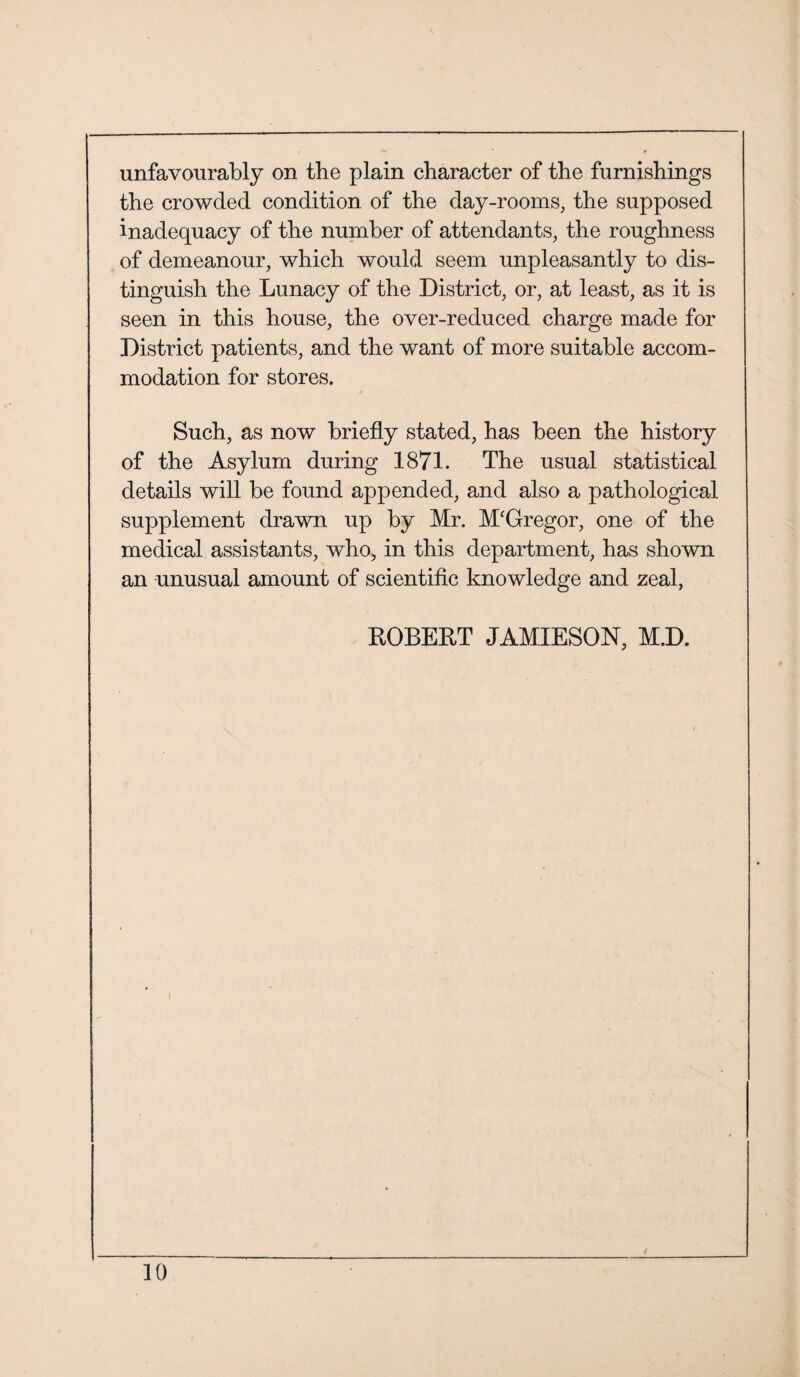 unfavourably on the plain character of the furnishings the crowded condition of the day-rooms, the supposed inadequacy of the number of attendants, the roughness of demeanour, which would seem unpleasantly to dis¬ tinguish the Lunacy of the District, or, at least, as it is seen in this house, the over-reduced charge made for District patients, and the want of more suitable accom¬ modation for stores. Such, as now briefly stated, has been the history of the Asylum during 1871. The usual statistical details will be found appended, and also a pathological supplement drawn up by Mr. M'Gregor, one of the medical assistants, who, in this department, has shown an unusual amount of scientific knowledge and zeal, ROBERT JAMIESON, M.D.