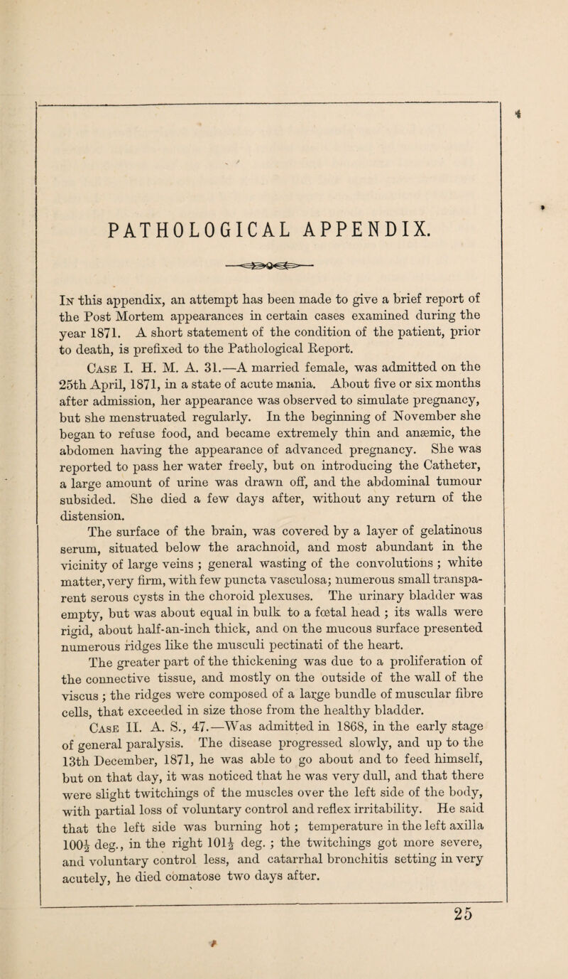 PATHOLOGICAL APPENDIX. In this appendix, an attempt has been made to give a brief report of the Post Mortem appearances in certain cases examined during the year 1871. A short statement of the condition of the patient, prior to death, is prefixed to the Pathological Report. Case I. H. M. A. 31.—A married female, was admitted on the 25th April, 1871, in a state of acute mania. About five or six months after admission, her appearance was observed to simulate pregnancy, but she menstruated regularly. In the beginning of November she began to refuse food, and became extremely thin and anaemic, the abdomen having the appearance of advanced pregnancy. She was reported to pass her water freely, but on introducing the Catheter, a large amount of urine was drawn off, and the abdominal tumour subsided. She died a few days after, without any return of the distension. The surface of the brain, was covered by a layer of gelatinous serum, situated below the arachnoid, and most abundant in the vicinity of large veins ; general wasting of the convolutions ; white matter, very firm, with few puncta vasculosa; numerous small transpa¬ rent serous cysts in the choroid plexuses. The urinary bladder was empty, but was about equal in bulk to a foetal head ; its walls were rigid, about half-an-inch thick, and on the mucous surface presented numerous ridges like the musculi pectinati of the heart. The greater part of the thickening was due to a proliferation of the connective tissue, and mostly on the outside of the wall of the viscus ; the ridges were composed of a large bundle of muscular fibre cells, that exceeded in size those from the healthy bladder. Case II. A. S., 47.—Was admitted in 1868, in the early stage of general paralysis. The disease progressed slowly, and up to the 13th December, 1871, he was able to go about and to feed himself, but on that day, it was noticed that he was very dull, and that there were slight twitchings of the muscles over the left side of the body, with partial loss of voluntary control and reflex irritability. He said that the left side was burning hot ; temperature in the left axilla 100^ deg., in the right 101^ deg. ; the twitchings got more severe, and voluntary control less, and catarrhal bronchitis setting in very acutely, he died comatose two days after.