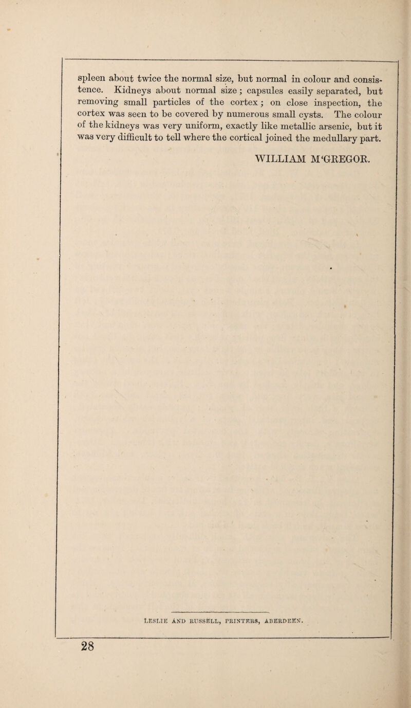 spleen about twice the normal size, but normal in colour and consis¬ tence. Kidneys about normal size; capsules easily separated, but removing small particles of the cortex; on close inspection, the cortex was seen to be covered by numerous small cysts. The colour of the kidneys was very uniform, exactly like metallic arsenic, but it was very difficult to tell where the cortical joined the medullary part. WILLIAM M‘GREGOR. LESLIE AND BUSSELL, FRINTKBS, ABERDEEN.