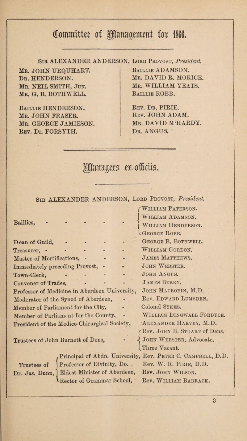 Coraittitta of Hlanagomotif for 1S(!6. Sir ALEXA.NDEE, ANDERSON, Lord Provost, President. Mr. JOHN URQUHART. Dr. HENDERSON, Mr. NEIL SMITH, JuN. Mr. G. B. both well. Baillie HENDERSON. Mr. JOHN ERASER. Mr. GEORGE JAMIESON. Rev. Dr. FORSYTH. Baillie ADAMSON. Me. DAVID R. MORICE. Mr. WILLIAM YEATS. Baillie ROBB. Rev. Dr. PIRIE. Rev. JOHN ADAM. Mr. DAVID M‘HARDY. Dr. ANGUS. Sir ALEXANDER ANDERSON, Lord Provost, President. f William Paterson. Baillies, William Adamson. D ean of Guild, Treasurer, - - - Master of Mortifications, - Immediately preceding Provost, Town-Clerk, Convener of Trades, Professor of Medicine in Aberdeen University, Moderator of the Synod of Aberdeen, Member of Parliament for the City, Member of Parliament for the County, President of the Medico-Chirurgical Society, Trustees of John Burnett of Dens, William Henderson. I George Robb. George B. Bothwell, William Gordon. James Matthews. John Webster. John Angus. James Berry. John Macrobin, M.D. Rev. Edward Lumsden. Colonel Sykes. William Dingwall Fordyce, Alexander Harvey, M.D. f Rev, John B, Stuart of Dens. ^ John Webster, Advocate. Trustees of Dr. Jas. Dunn, l^Three Vacant. Principal of Abdn. University, Rev. Peter C. Campbell, D.D. Professor of Divinity, Do. Rev. W. R. Pirie, D.D. Eldest Minister of Aberdeen, Rev. John Wilson. ^Rector of Grammar School, ■ Rev. William Barrack.