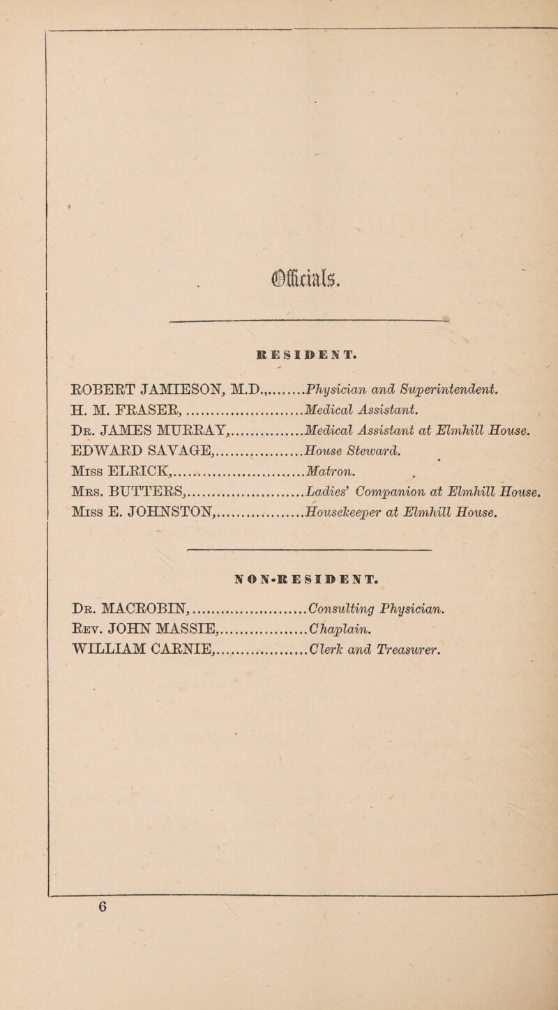 ©ffiaafe. KESIDENT. EOBEET JAMIESONj M.D.,.Physician and Superintendent. H. M. FEASEEj.Medical Assistant. Dr. JAMES MEEEAY^.Medical Assistant at Elmhill House. EDWAED SAVAGrEj.House Steward. Miss ELEICK,.Matron. Mrs. BUTTEESj.Ladies’ Companion at Elmhill House. Miss E. JOHNSTON,.Housekeeper at Elmhill House. NON-RESIDENT. Consulting Physician. Chaplain. Clerk and Treasurer. Dr. MACEOBIN,. Eev. JOHN MASSIE, WILLIAM CAENIE,.
