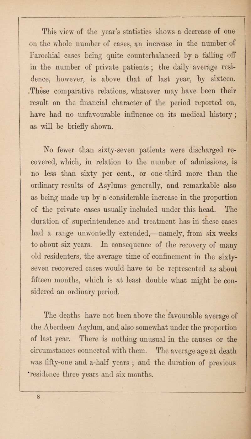 This view of the year’s statistics shows a decrease of one on the whole number of cases, an increase in the number of Parochial cases being quite counterbalanced by a falling off in the number of private patients ; the daily average resi¬ dence, however, is above that of last year, by sixteen. These comparative relations, whatever may have been their result on the financial character of the period reported on, have had no unfavourable influence on its medical history; as will be briefly shown. No fewer than sixty-seven patients were discharged re¬ covered, which, in relation to the number of admissions, is no less than sixty per cent., or one-third more than the ordinary results of Asylums generally, and remarkable also as being made up by a considerable increase in the proportion of the private cases usually included under this head. The duration of superintendence and treatment has in these cases had a range unwontedly extended,—namely, from six weeks to about six years. In consequence of the recovery of many old residenters, the average time of confinement in the sixty- seven recovered cases would have to be represented as about fifteen months, which is at least double what might be con¬ sidered an ordinary period. The deaths have not been above the favourable average of the Aberdeen Asylum, and also somewhat under the proportion of last year. There is nothing unusual in the causes or the circumstances connected with them. The average atre at death was fifty-one and a-half years ; and the duration of previous ‘residence three years and six months.