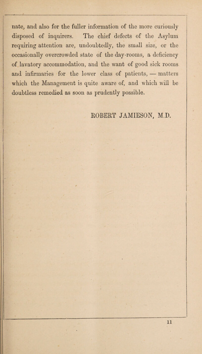 nate, and also for the fuller information of the more curiously disposed of inquirers. The chief defects of the Asylum requiring attention are, undoubtedly, the small size, or the occasionally overcrowded state of the day-rooms, a deficiency of lavatory accommodation, and the want of good sick rooms and infirmaries for the lower class of patients, — matters wTich the Management is quite aware of, and which will be doubtless remedied as soon as prudently possible. ROBERT JAMIESON, M.D. 1