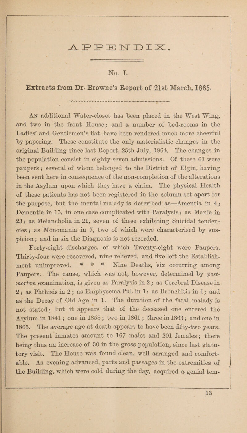 ^IPIPEI^TIDZX. - No. I, Extracts from Dr. Browne’s Report of 21st March, 1865. An additional Water-closet has been placed in the West Wing, and two in the front House; and a number of bed-rooms in the Ladies’ and Gentlemen’s fiat have been rendered much more cheerful by papering. These constitute the only materialistic changes in the original Building since last Report, 25th July, 1864. The changes in the population consist in eighty-seven admissions. Of these 63 were paupers; several of whom belonged to the District of Elgin, having been sent here in consequence of the non-completion of the alterations in the Asylum upon which they have a claim. The physical Health of these patients has not been registered in the column set apart for the purpose, but the mental malady is described as—Amentia in 4; Dementia in 15, in one case complicated with Paralysis; as Mania in 23; as Melancholia in 21, seven of these exhibiting Suicidal tenden¬ cies ; as Monomania in 7, two of which were characterised by sus¬ picion ; and in six the Diagnosis is not recorded. Forty-eight discharges, of which Twenty-eight were Paupers. Thirty-four were recovered, nine relieved, and five left the Establish¬ ment unimproved. * * * Nine Deaths, six occurring among Paupers. The cause, which was not, however, determined by post¬ mortem examination, is given as Paralysis in 2; as Cerebral Disease in 2; as Phthisis in 2 ; as Emphysema Pul. in 1; as Bronchitis in 1; and as the Decay of Old Age in 1. The duration of the fatal malady is not stated; but it appears that of the deceased one entered the Asylum in 1841; one in 1858; two in 1861; three in 1863; and one in 1865. The average age at death appears to have been fifty-two years. The present inmades amount to 167 males and 201 females; there being thus an increase of 30 in the gross population, since last statu¬ tory visit. The House was found clean, well arranged and comfort¬ able. As evening advanced, parts and passages in the extremities of the Building, which were cold during the day, acquired a genial tem-