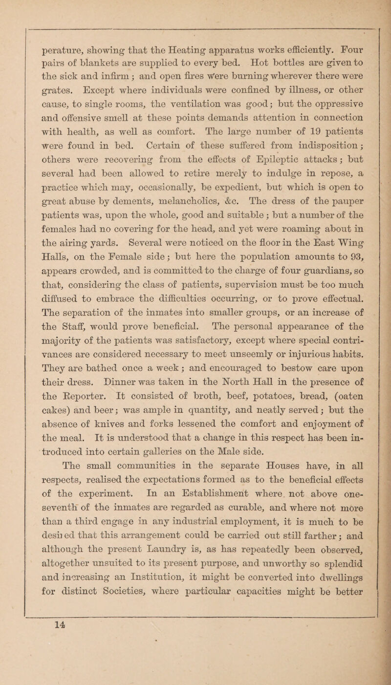 perature, showing that the Heating apparatus works efficiently. Four pairs of blankets are supplied to every bed. Hot bottles are given to the sick and infirm; and open fi.res Were burning wherever there were grates. Except where individuals were confined by illness, or other cause, to single rooms, the ventilation was good; but the oppressive and offensive smell at these points demands attention in connection with health, as well as comfort. The large number of 19 patients were found in bed. Certain of these suffered from indisposition; others were recovering from the effects of Epileptic attacks; but several had been allowed to retire merely to indulge in repose, a practice which may, occasionally, be expedient, but which is open to great abuse by dements, melancholics, &c. The dress of the pauper patients was, upon the whole, good and suitable; but a number of the females had no covering for the head, and yet were roaming about in the airing yards. Several were noticed on the floor in the East Wing Halls, on the Female side; but here the population amounts to 93, appears crowded, and is committed to the charge of four guardians, so that, considering the class of patients, supervision must be too much diffused to embrace the difficulties occurring, or to prove effectual. The separation of the inmates into smaller groups, or an increase of the Staff, would prove beneficial. The personal appearance of the majority of the patients was satisfactory, except where special contri¬ vances are considered necessary to meet unseemly or injurious habits. They are bathed once a week; and encouraged to bestow care upon their dress. Dinner was taken in the North Hall in the presence of the Eeporter. It consisted of broth, beef, potatoes, bread, (oaten cakes) and beer; was ample in quantity, and neatly served; but the absence of knives and forks lessened the comfort and enjoyment of the meal. It is understood that a change in this respect has been in¬ troduced into certain galleries on the Male side. The small communities in the separate Houses have, in all respects, reahsed the expectations formed as to the beneficial effects of the experiment. In an Establishment where, not above one- seventh of the inmates are regarded as curable, and where not more than a third engage in any industrial employment, it is much to be desii ed that this arrangement could be carried out still farther; and although the present Laundry is, as has repeatedly been observed, altogether unsuited to its present purpose, and unworthy so splendid and increasing an Institution, it might be converted into dwellings for distinct Societies, where particular capacities might be better