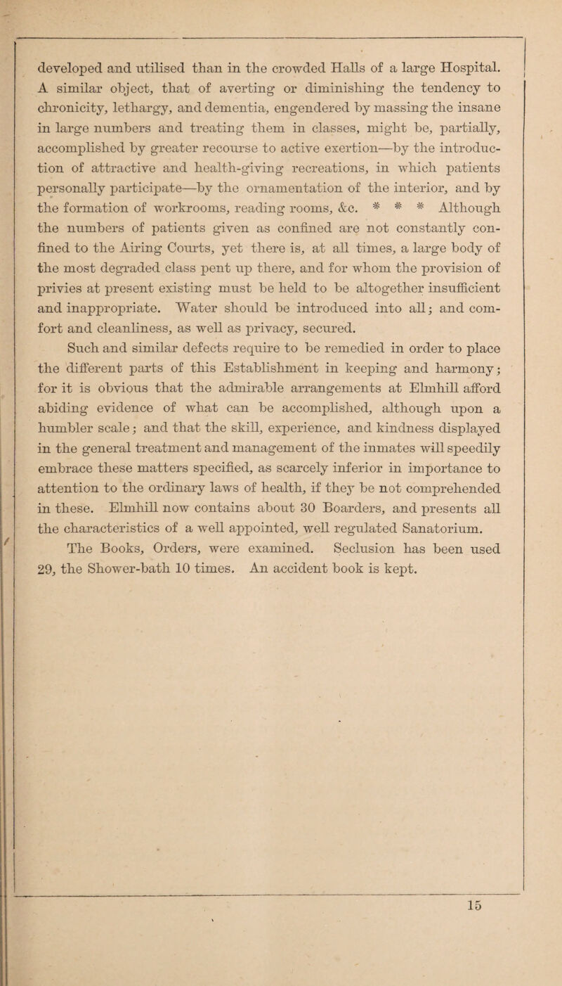 developed and utilised than in the crowded Halls of a large Hospital. A similar object^ that of averting or diminishing the tendency to clironicity, lethargy^ and dementia, engendered by massing the insane in large numbers and treating them in classes, might be, partially, accomplished by greater recourse to active exertion—by the introduc¬ tion of attractive and health-giving recreations, in which patients personally participate—by the ornamentation of the interior, and by the formation of workrooms, reading rooms, &c. * * Although the numbers of patients given as confined are not constantly con¬ fined to the Airing Courts, yet there is, at all times, a large body of the most degraded class pent u]p there, and for whom the provision of privies at present existing must be held to be altogether insufficient and inappropriate. Water should be introduced into all; and com¬ fort and cleanliness, as well as privacy, secured. Such and similar defects require to be remedied in order to place the diflerent parts of this Establishment in keeping and harmony; for it is obvious that the admirable arrangements at Elmhill afford abiding evidence of what can be accomplished, although upon a humbler scale; and that the skill, experience, and kindness displayed in the general treatment and management of the inmates will speedily embrace these matters specified, as scarcely inferior in importance to attention to the ordinary laws of health, if they be not comprehended in these. Elmhill now contains about 30 Boarders, and presents all the characteristics of a well appointed, well regulated Sanatorium. The Books, Orders, were examined. Seclusion has been used 29, the Shower-bath 10 times. An accident book is kept.